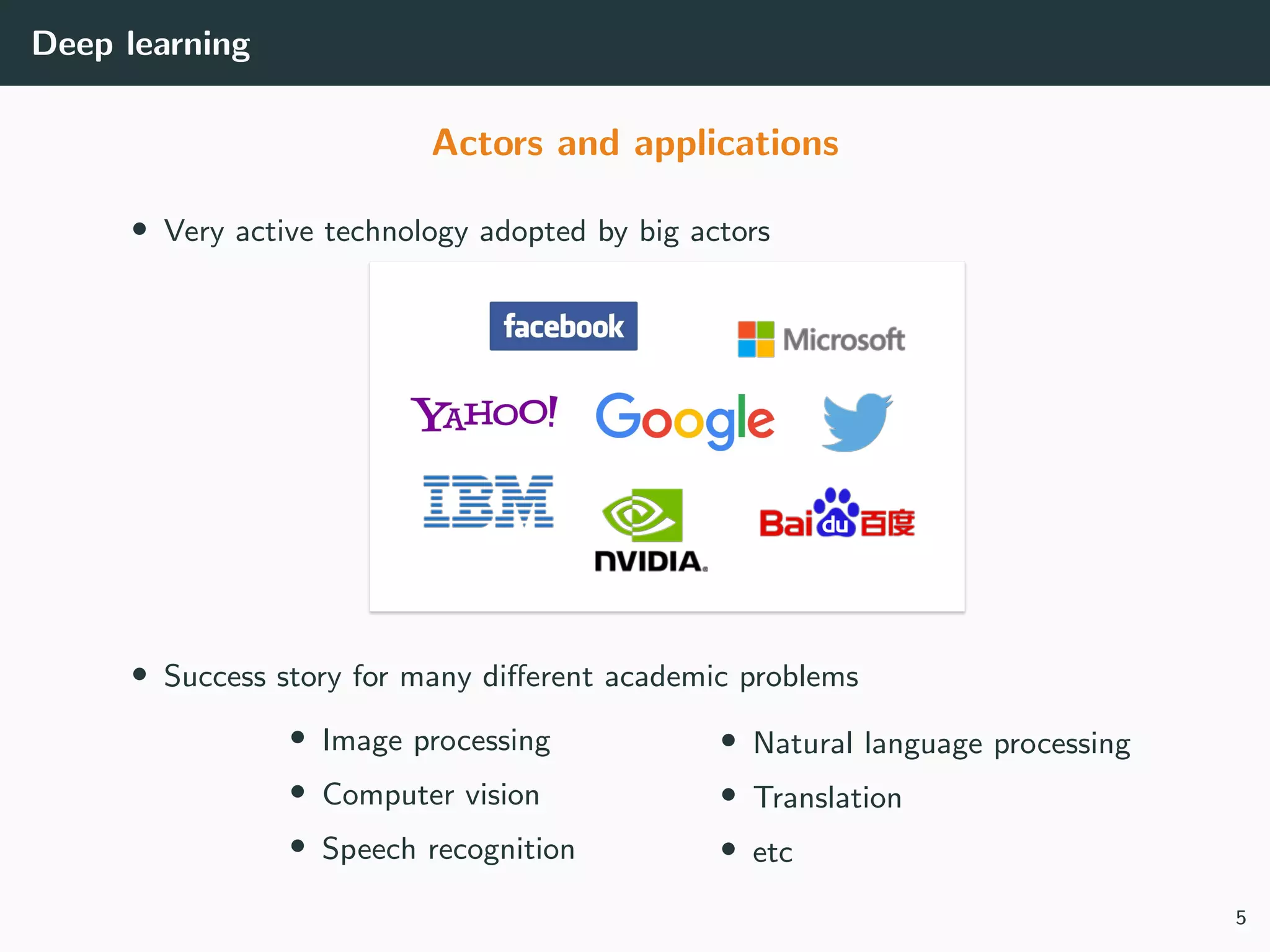 Deep learning
Actors and applications
• Very active technology adopted by big actors
• Success story for many diﬀerent academic problems
• Image processing
• Computer vision
• Speech recognition
• Natural language processing
• Translation
• etc
5
 