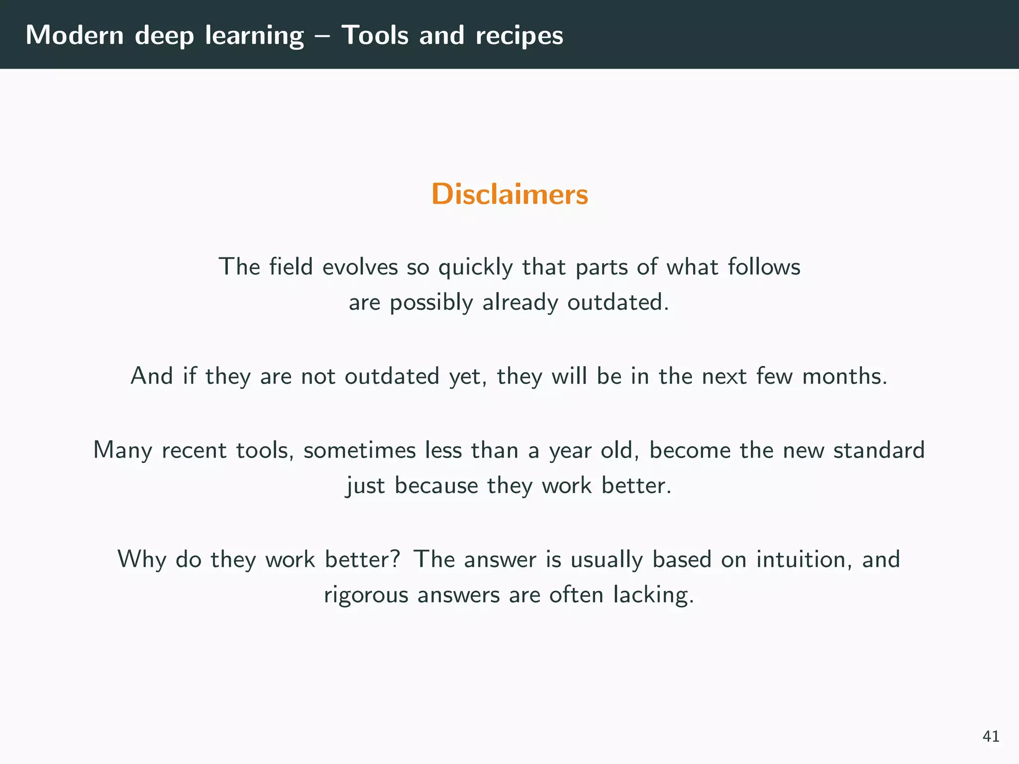 Modern deep learning – Tools and recipes
Disclaimers
The ﬁeld evolves so quickly that parts of what follows
are possibly already outdated.
And if they are not outdated yet, they will be in the next few months.
Many recent tools, sometimes less than a year old, become the new standard
just because they work better.
Why do they work better? The answer is usually based on intuition, and
rigorous answers are often lacking.
41
 