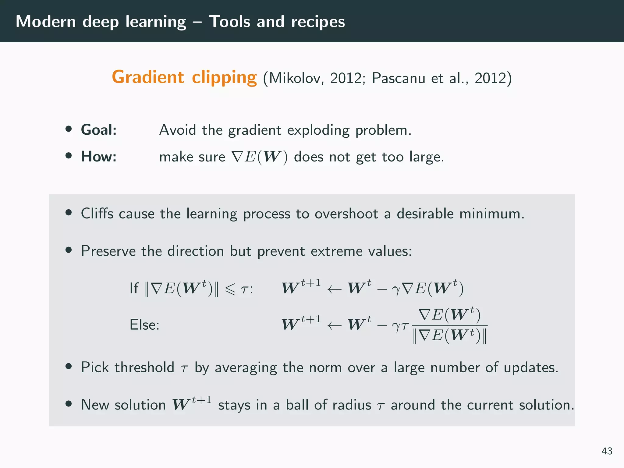 Modern deep learning – Tools and recipes
Gradient clipping (Mikolov, 2012; Pascanu et al., 2012)
• Goal: Avoid the gradient exploding problem.
• How: make sure E(W ) does not get too large.
• Cliﬀs cause the learning process to overshoot a desirable minimum.
• Preserve the direction but prevent extreme values:
If || E(W t
)|| τ: W t+1
← W t
− γ E(W t
)
Else: W t+1
← W t
− γτ
E(W t
)
|| E(W t)||
• Pick threshold τ by averaging the norm over a large number of updates.
• New solution W t+1
stays in a ball of radius τ around the current solution.
43
 