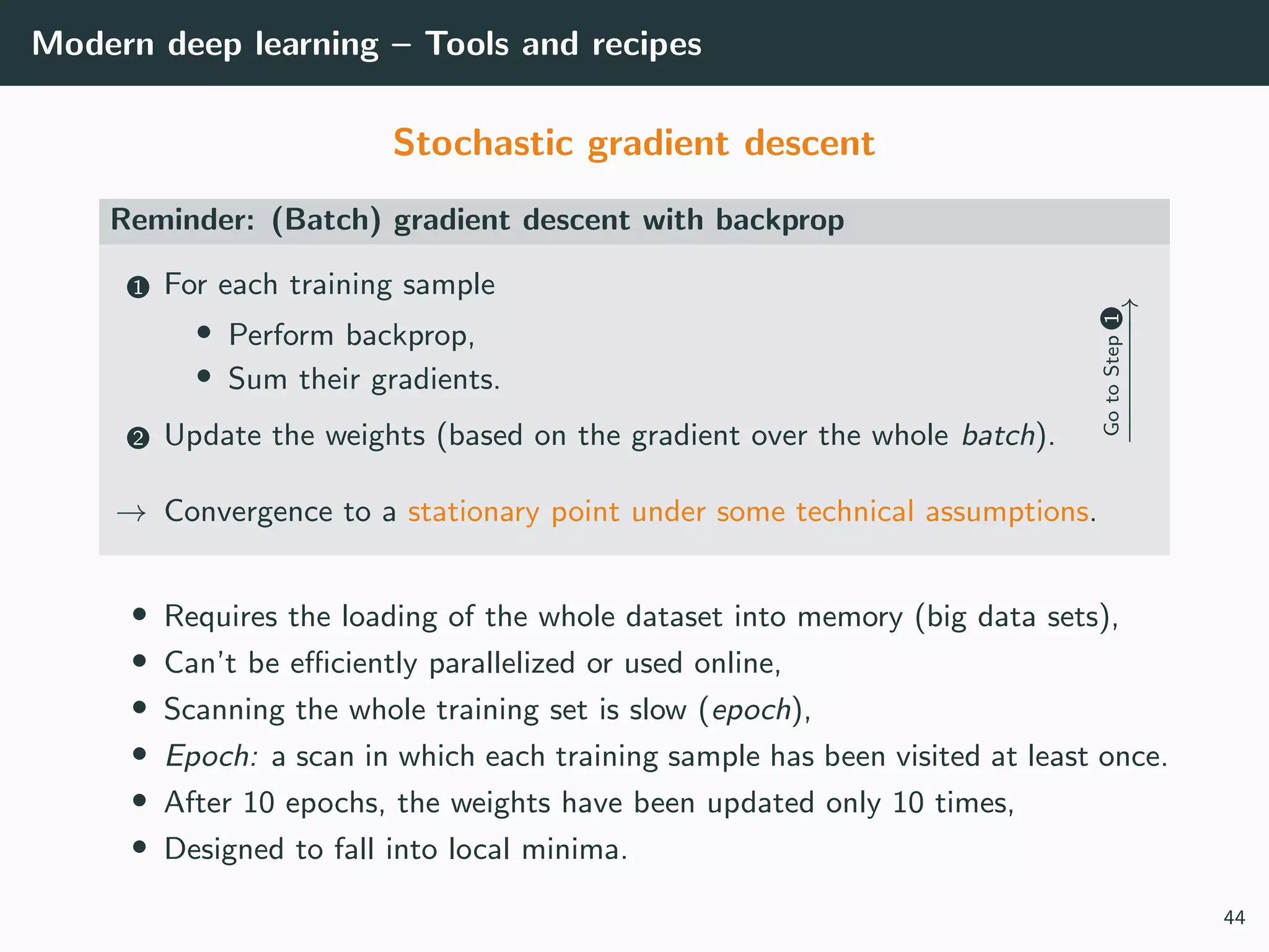 Modern deep learning – Tools and recipes
Stochastic gradient descent
Reminder: (Batch) gradient descent with backprop
1 For each training sample
• Perform backprop,
• Sum their gradients.
2 Update the weights (based on the gradient over the whole batch).
GotoStep1
−−−−−−−→
→ Convergence to a stationary point under some technical assumptions.
• Requires the loading of the whole dataset into memory (big data sets),
• Can’t be eﬃciently parallelized or used online,
• Scanning the whole training set is slow (epoch),
• Epoch: a scan in which each training sample has been visited at least once.
• After 10 epochs, the weights have been updated only 10 times,
• Designed to fall into local minima.
44
 