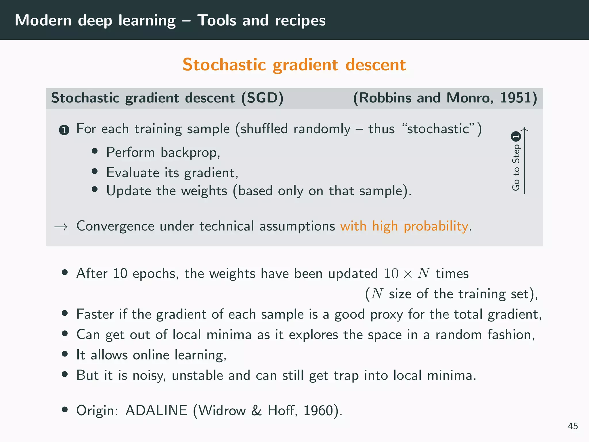 Modern deep learning – Tools and recipes
Stochastic gradient descent
Stochastic gradient descent (SGD) (Robbins and Monro, 1951)
1 For each training sample (shuﬄed randomly – thus “stochastic”)
• Perform backprop,
• Evaluate its gradient,
• Update the weights (based only on that sample).
GotoStep1
−−−−−−−→
→ Convergence under technical assumptions with high probability.
• After 10 epochs, the weights have been updated 10 × N times
(N size of the training set),
• Faster if the gradient of each sample is a good proxy for the total gradient,
• Can get out of local minima as it explores the space in a random fashion,
• It allows online learning,
• But it is noisy, unstable and can still get trap into local minima.
• Origin: ADALINE (Widrow & Hoﬀ, 1960).
45
 