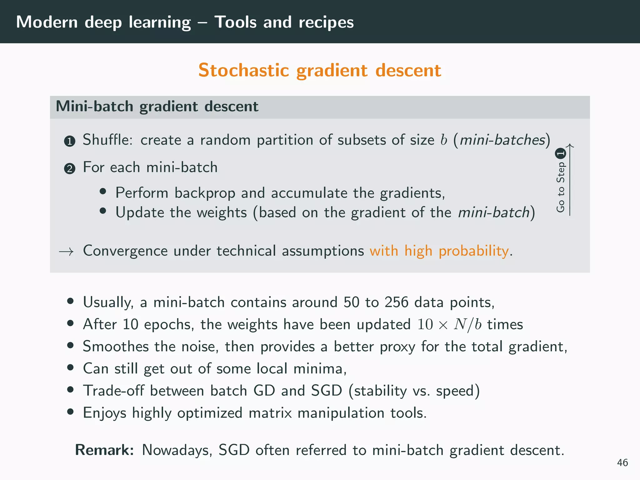 Modern deep learning – Tools and recipes
Stochastic gradient descent
Mini-batch gradient descent
1 Shuﬄe: create a random partition of subsets of size b (mini-batches)
2 For each mini-batch
• Perform backprop and accumulate the gradients,
• Update the weights (based on the gradient of the mini-batch)
GotoStep1
−−−−−−−→
→ Convergence under technical assumptions with high probability.
• Usually, a mini-batch contains around 50 to 256 data points,
• After 10 epochs, the weights have been updated 10 × N/b times
• Smoothes the noise, then provides a better proxy for the total gradient,
• Can still get out of some local minima,
• Trade-oﬀ between batch GD and SGD (stability vs. speed)
• Enjoys highly optimized matrix manipulation tools.
Remark: Nowadays, SGD often referred to mini-batch gradient descent.
46
 
