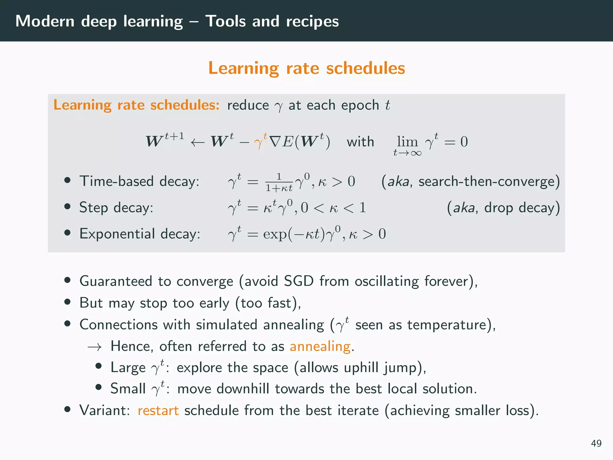Modern deep learning – Tools and recipes
Learning rate schedules
Learning rate schedules: reduce γ at each epoch t
W t+1
← W t
− γt
E(W t
) with lim
t→∞
γt
= 0
• Time-based decay: γt
= 1
1+κt
γ0
, κ > 0 (aka, search-then-converge)
• Step decay: γt
= κt
γ0
, 0 < κ < 1 (aka, drop decay)
• Exponential decay: γt
= exp(−κt)γ0
, κ > 0
• Guaranteed to converge (avoid SGD from oscillating forever),
• But may stop too early (too fast),
• Connections with simulated annealing (γt
seen as temperature),
→ Hence, often referred to as annealing.
• Large γt
: explore the space (allows uphill jump),
• Small γt
: move downhill towards the best local solution.
• Variant: restart schedule from the best iterate (achieving smaller loss).
49
 