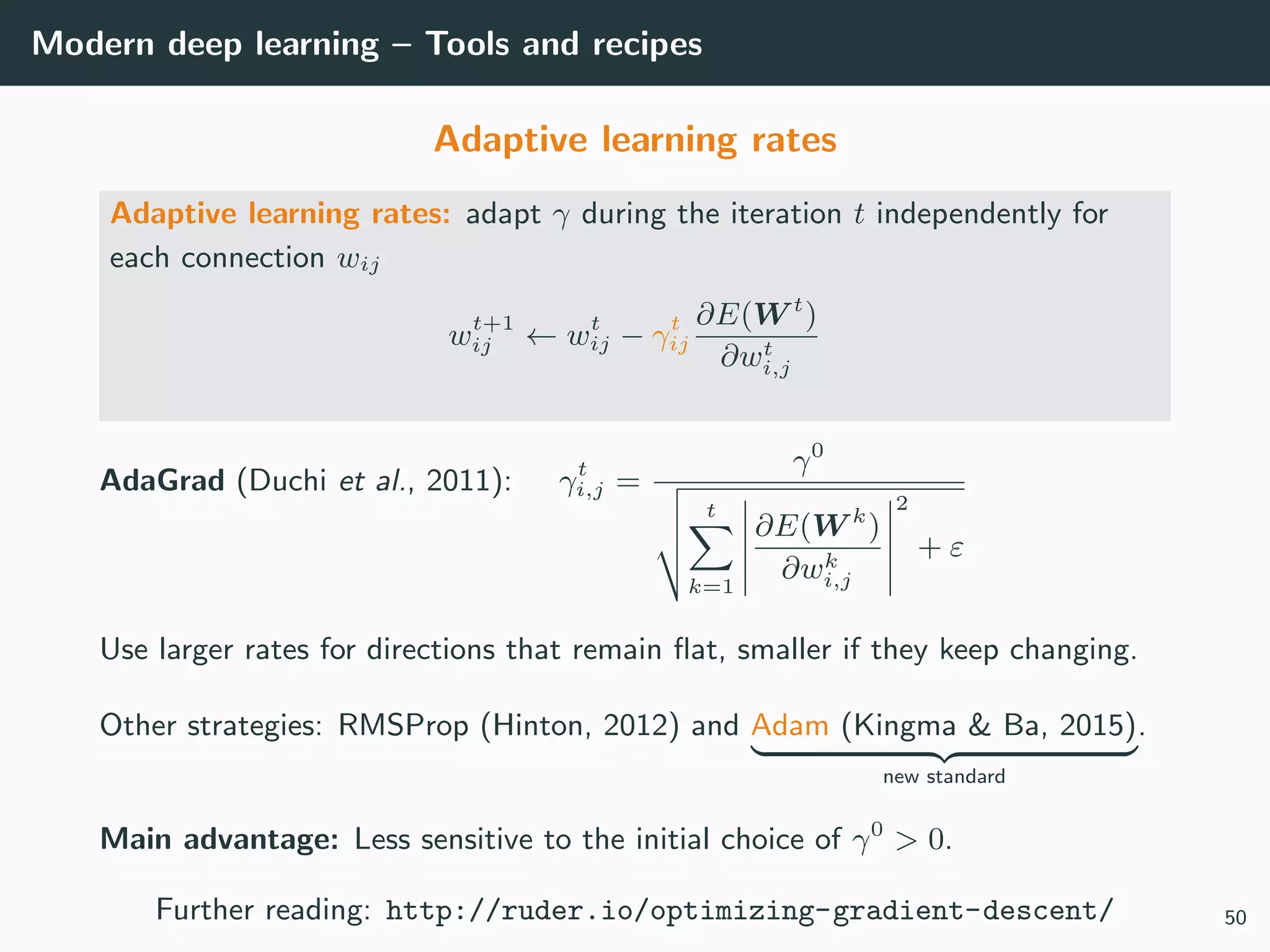 Modern deep learning – Tools and recipes
Adaptive learning rates
Adaptive learning rates: adapt γ during the iteration t independently for
each connection wij
wt+1
ij ← wt
ij − γt
ij
∂E(W t
)
∂wt
i,j
AdaGrad (Duchi et al., 2011): γt
i,j =
γ0
t
k=1
∂E(W k
)
∂wk
i,j
2
+ ε
Use larger rates for directions that remain ﬂat, smaller if they keep changing.
Other strategies: RMSProp (Hinton, 2012) and Adam (Kingma & Ba, 2015)
new standard
.
Main advantage: Less sensitive to the initial choice of γ0
> 0.
Further reading: http://ruder.io/optimizing-gradient-descent/ 50
 
