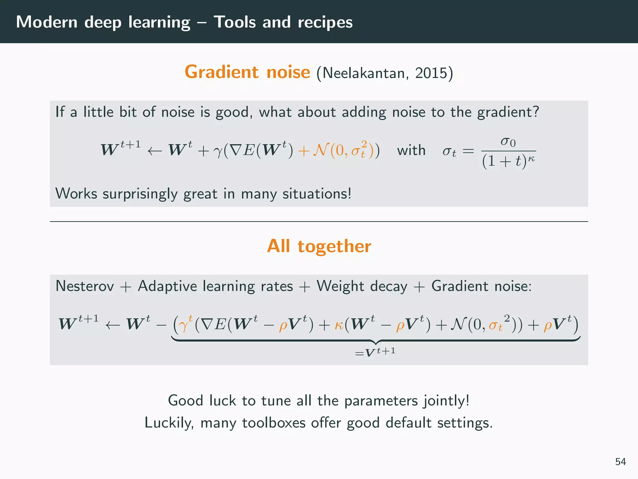Modern deep learning – Tools and recipes
Gradient noise (Neelakantan, 2015)
If a little bit of noise is good, what about adding noise to the gradient?
W t+1
← W t
+ γ( E(W t
) + N(0, σ2
t )) with σt =
σ0
(1 + t)κ
Works surprisingly great in many situations!
All together
Nesterov + Adaptive learning rates + Weight decay + Gradient noise:
W t+1
← W t
− γt
( E(W t
− ρV t
) + κ(W t
− ρV t
) + N(0, σt
2
)) + ρV t
=V t+1
Good luck to tune all the parameters jointly!
Luckily, many toolboxes oﬀer good default settings.
54
 