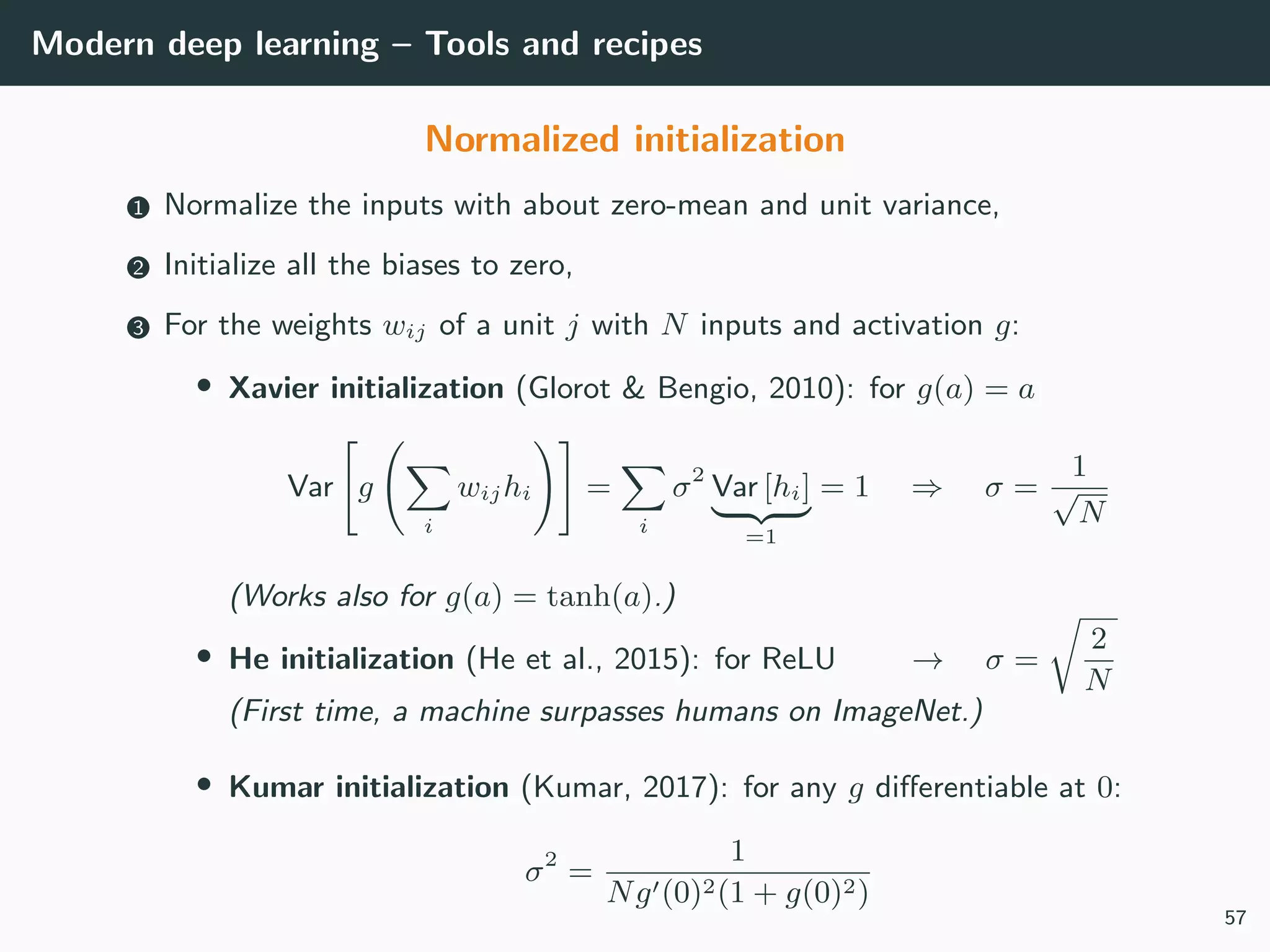 Modern deep learning – Tools and recipes
Normalized initialization
1 Normalize the inputs with about zero-mean and unit variance,
2 Initialize all the biases to zero,
3 For the weights wij of a unit j with N inputs and activation g:
• Xavier initialization (Glorot & Bengio, 2010): for g(a) = a
Var g
i
wijhi =
i
σ2
Var [hi]
=1
= 1 ⇒ σ =
1
√
N
(Works also for g(a) = tanh(a).)
• He initialization (He et al., 2015): for ReLU → σ =
2
N
(First time, a machine surpasses humans on ImageNet.)
• Kumar initialization (Kumar, 2017): for any g diﬀerentiable at 0:
σ2
=
1
Ng (0)2(1 + g(0)2)
57
 