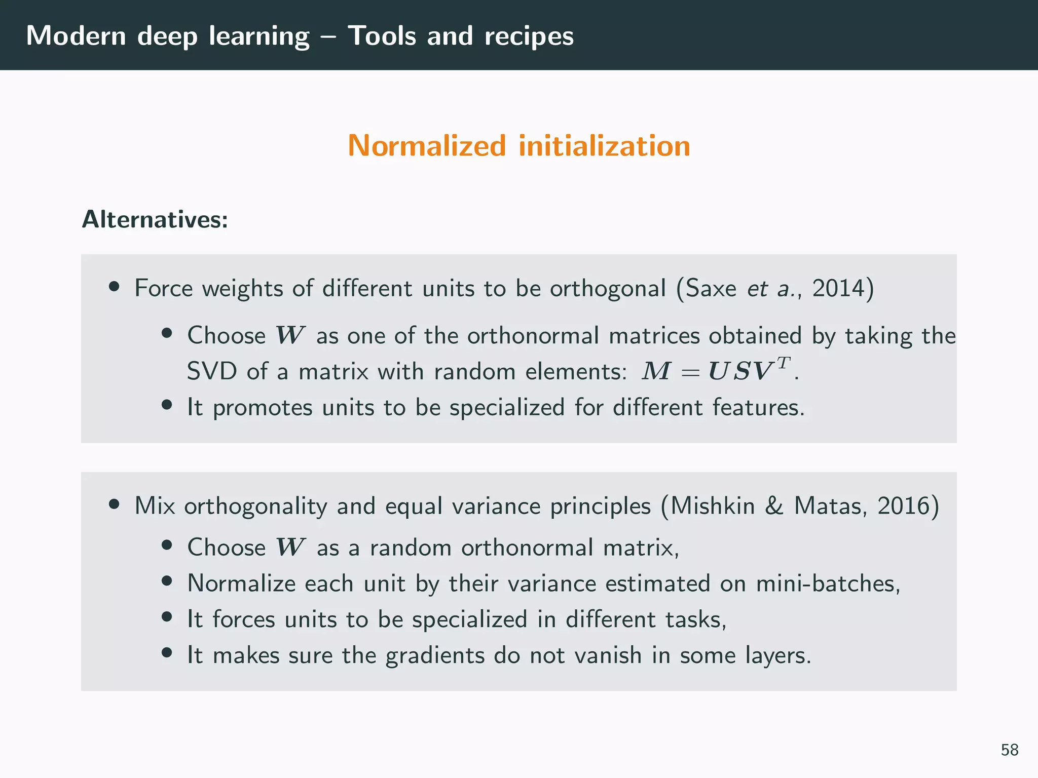 Modern deep learning – Tools and recipes
Normalized initialization
Alternatives:
• Force weights of diﬀerent units to be orthogonal (Saxe et a., 2014)
• Choose W as one of the orthonormal matrices obtained by taking the
SVD of a matrix with random elements: M = USV T
.
• It promotes units to be specialized for diﬀerent features.
• Mix orthogonality and equal variance principles (Mishkin & Matas, 2016)
• Choose W as a random orthonormal matrix,
• Normalize each unit by their variance estimated on mini-batches,
• It forces units to be specialized in diﬀerent tasks,
• It makes sure the gradients do not vanish in some layers.
58
 