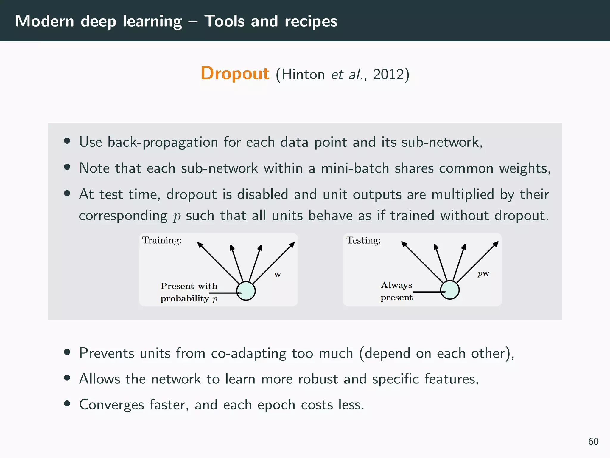 Modern deep learning – Tools and recipes
Dropout (Hinton et al., 2012)
• Use back-propagation for each data point and its sub-network,
• Note that each sub-network within a mini-batch shares common weights,
• At test time, dropout is disabled and unit outputs are multiplied by their
corresponding p such that all units behave as if trained without dropout.
• Prevents units from co-adapting too much (depend on each other),
• Allows the network to learn more robust and speciﬁc features,
• Converges faster, and each epoch costs less.
60
 