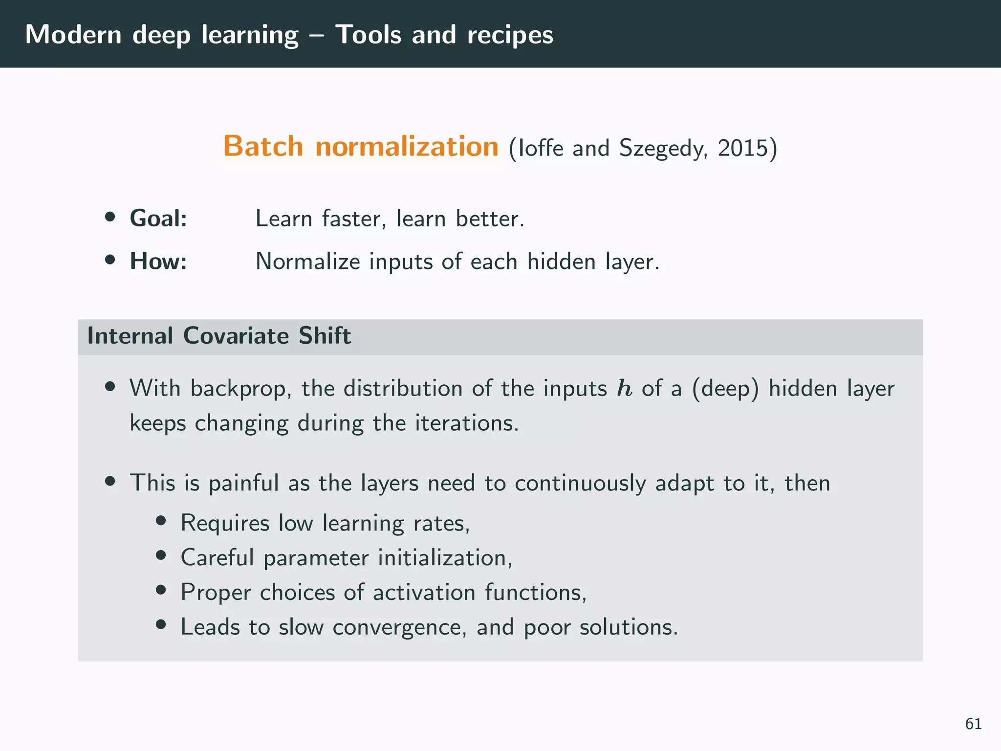 Modern deep learning – Tools and recipes
Batch normalization (Ioﬀe and Szegedy, 2015)
• Goal: Learn faster, learn better.
• How: Normalize inputs of each hidden layer.
Internal Covariate Shift
• With backprop, the distribution of the inputs h of a (deep) hidden layer
keeps changing during the iterations.
• This is painful as the layers need to continuously adapt to it, then
• Requires low learning rates,
• Careful parameter initialization,
• Proper choices of activation functions,
• Leads to slow convergence, and poor solutions.
61
 