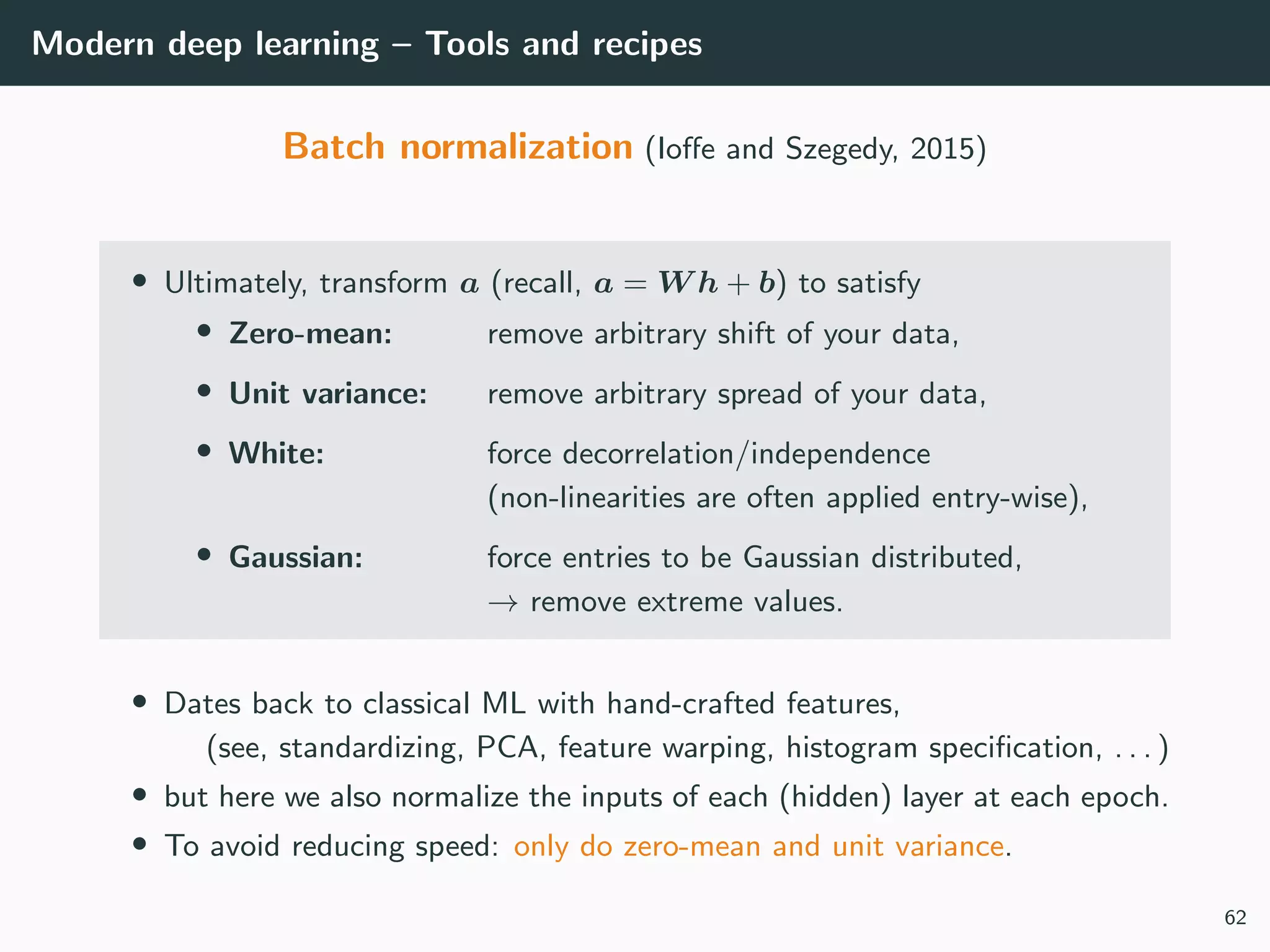 Modern deep learning – Tools and recipes
Batch normalization (Ioﬀe and Szegedy, 2015)
• Ultimately, transform a (recall, a = W h + b) to satisfy
• Zero-mean: remove arbitrary shift of your data,
• Unit variance: remove arbitrary spread of your data,
• White: force decorrelation/independence
(non-linearities are often applied entry-wise),
• Gaussian: force entries to be Gaussian distributed,
→ remove extreme values.
• Dates back to classical ML with hand-crafted features,
(see, standardizing, PCA, feature warping, histogram speciﬁcation, . . . )
• but here we also normalize the inputs of each (hidden) layer at each epoch.
• To avoid reducing speed: only do zero-mean and unit variance.
62
 