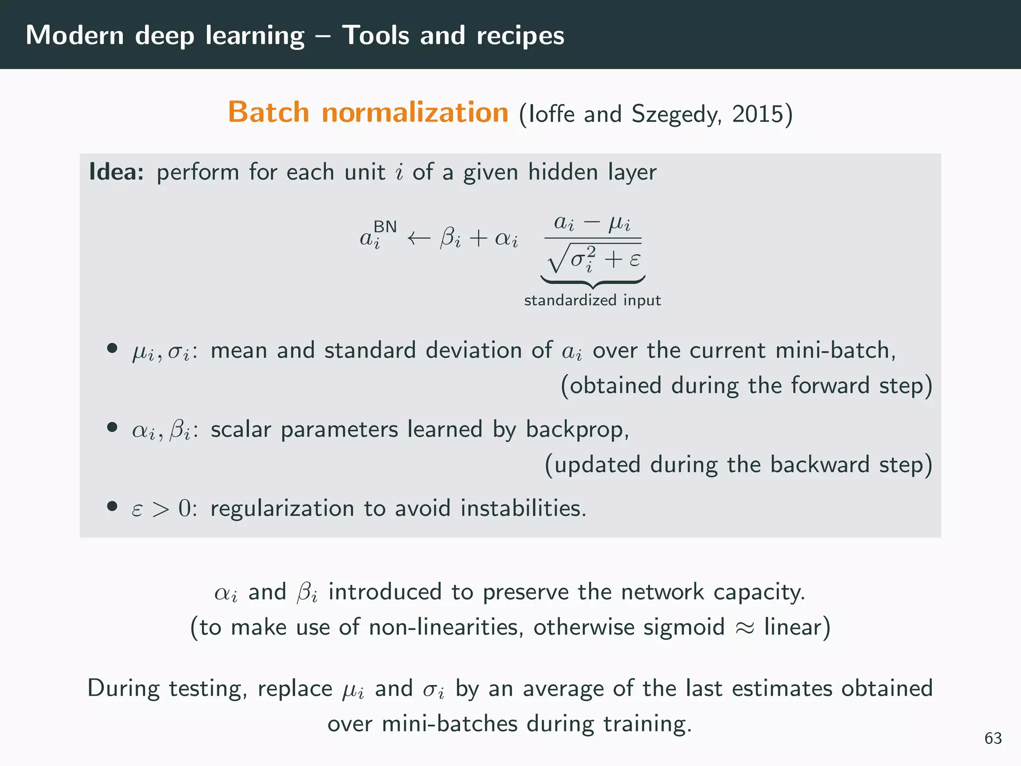 Modern deep learning – Tools and recipes
Batch normalization (Ioﬀe and Szegedy, 2015)
Idea: perform for each unit i of a given hidden layer
aBN
i ← βi + αi
ai − µi
σ2
i + ε
standardized input
• µi, σi: mean and standard deviation of ai over the current mini-batch,
(obtained during the forward step)
• αi, βi: scalar parameters learned by backprop,
(updated during the backward step)
• ε > 0: regularization to avoid instabilities.
αi and βi introduced to preserve the network capacity.
(to make use of non-linearities, otherwise sigmoid ≈ linear)
During testing, replace µi and σi by an average of the last estimates obtained
over mini-batches during training. 63
 