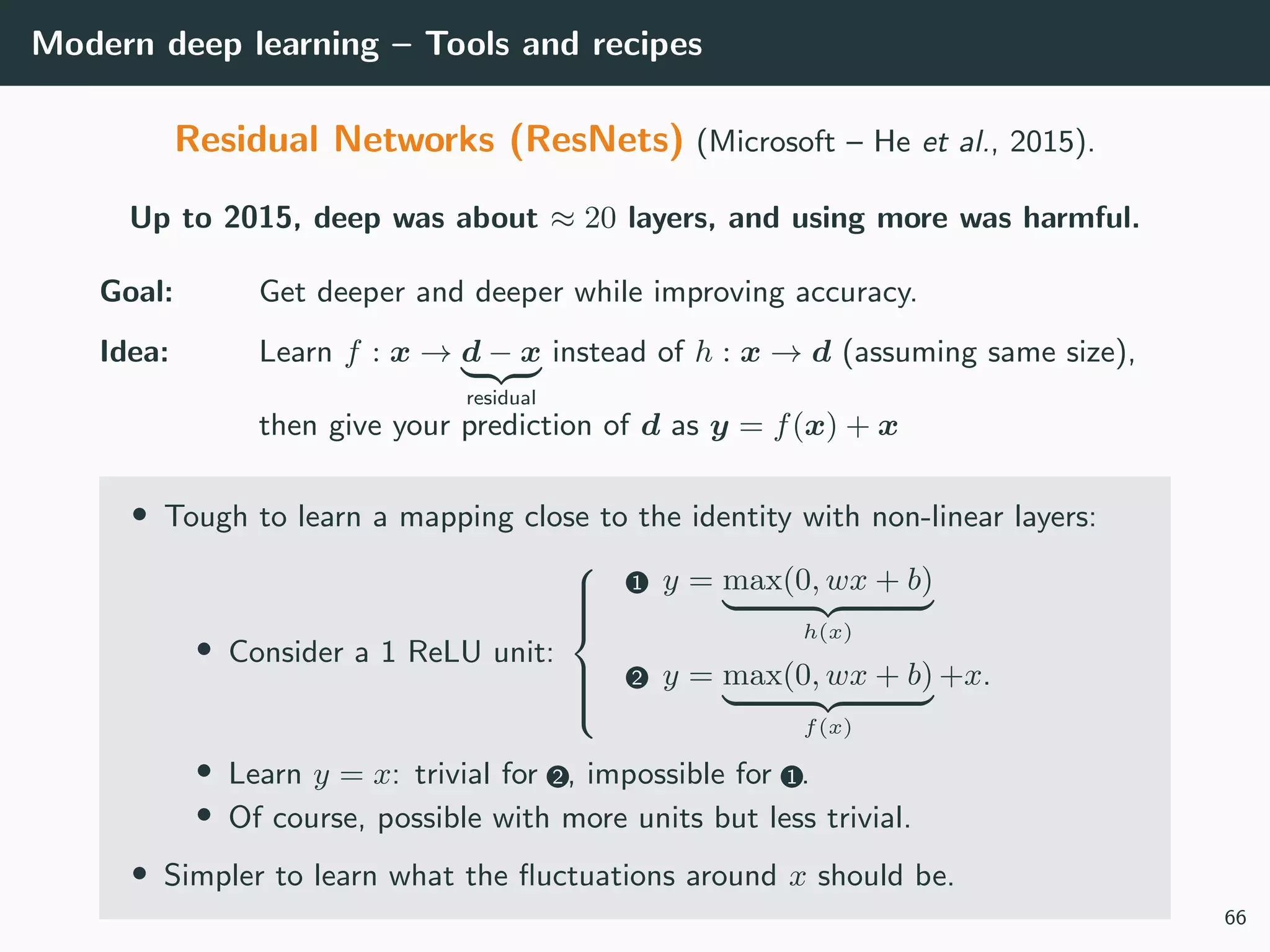 Modern deep learning – Tools and recipes
Residual Networks (ResNets) (Microsoft – He et al., 2015).
Up to 2015, deep was about ≈ 20 layers, and using more was harmful.
Goal: Get deeper and deeper while improving accuracy.
Idea: Learn f : x → d − x
residual
instead of h : x → d (assuming same size),
then give your prediction of d as y = f(x) + x
• Tough to learn a mapping close to the identity with non-linear layers:
• Consider a 1 ReLU unit:



1 y = max(0, wx + b)
h(x)
2 y = max(0, wx + b)
f(x)
+x.
• Learn y = x: trivial for 2 , impossible for 1 .
• Of course, possible with more units but less trivial.
• Simpler to learn what the ﬂuctuations around x should be.
66
 