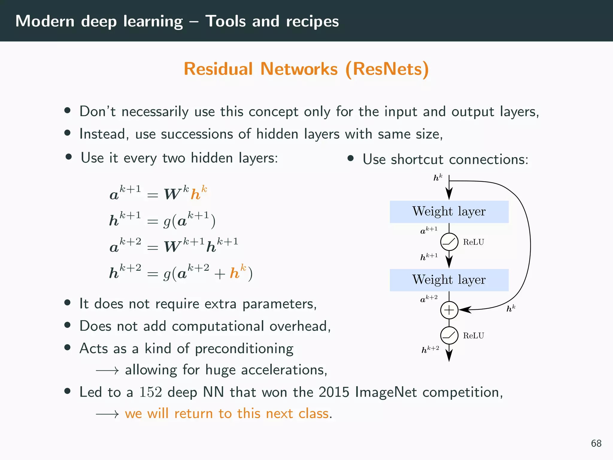 Modern deep learning – Tools and recipes
Residual Networks (ResNets)
• Don’t necessarily use this concept only for the input and output layers,
• Instead, use successions of hidden layers with same size,
• Use it every two hidden layers:
ak+1
= W k
hk
hk+1
= g(ak+1
)
ak+2
= W k+1
hk+1
hk+2
= g(ak+2
+ hk
)
• Use shortcut connections:
• It does not require extra parameters,
• Does not add computational overhead,
• Acts as a kind of preconditioning
−→ allowing for huge accelerations,
• Led to a 152 deep NN that won the 2015 ImageNet competition,
−→ we will return to this next class.
68
 