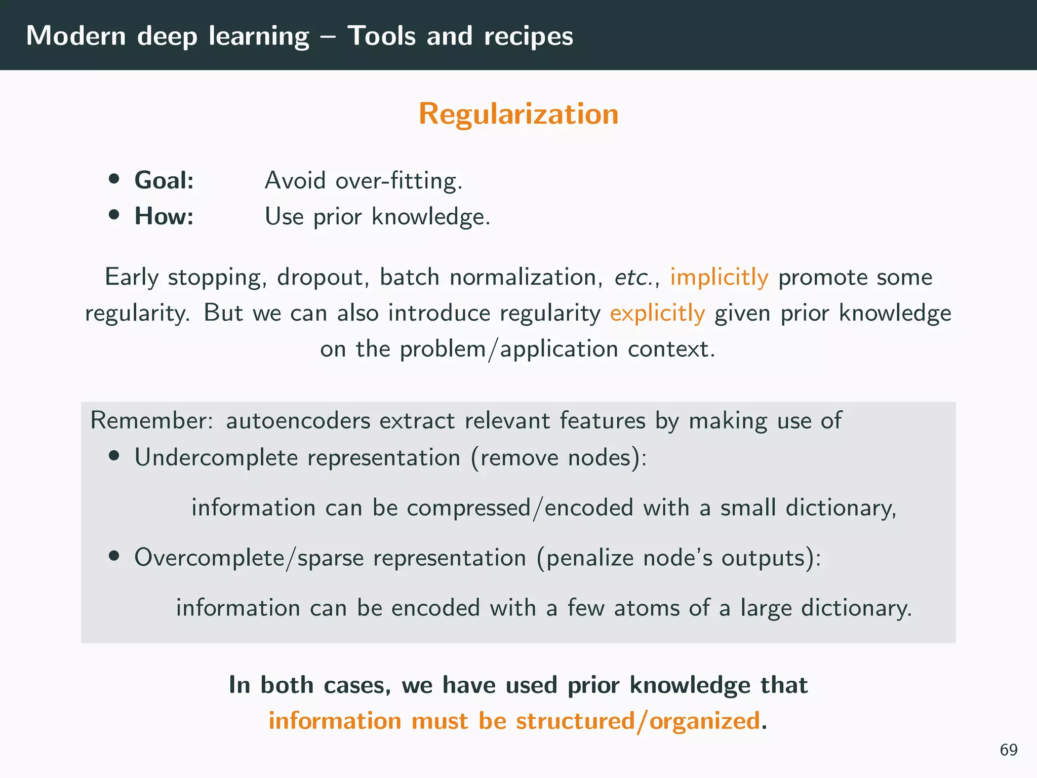 Modern deep learning – Tools and recipes
Regularization
• Goal: Avoid over-ﬁtting.
• How: Use prior knowledge.
Early stopping, dropout, batch normalization, etc., implicitly promote some
regularity. But we can also introduce regularity explicitly given prior knowledge
on the problem/application context.
Remember: autoencoders extract relevant features by making use of
• Undercomplete representation (remove nodes):
information can be compressed/encoded with a small dictionary,
• Overcomplete/sparse representation (penalize node’s outputs):
information can be encoded with a few atoms of a large dictionary.
In both cases, we have used prior knowledge that
information must be structured/organized.
69
 
