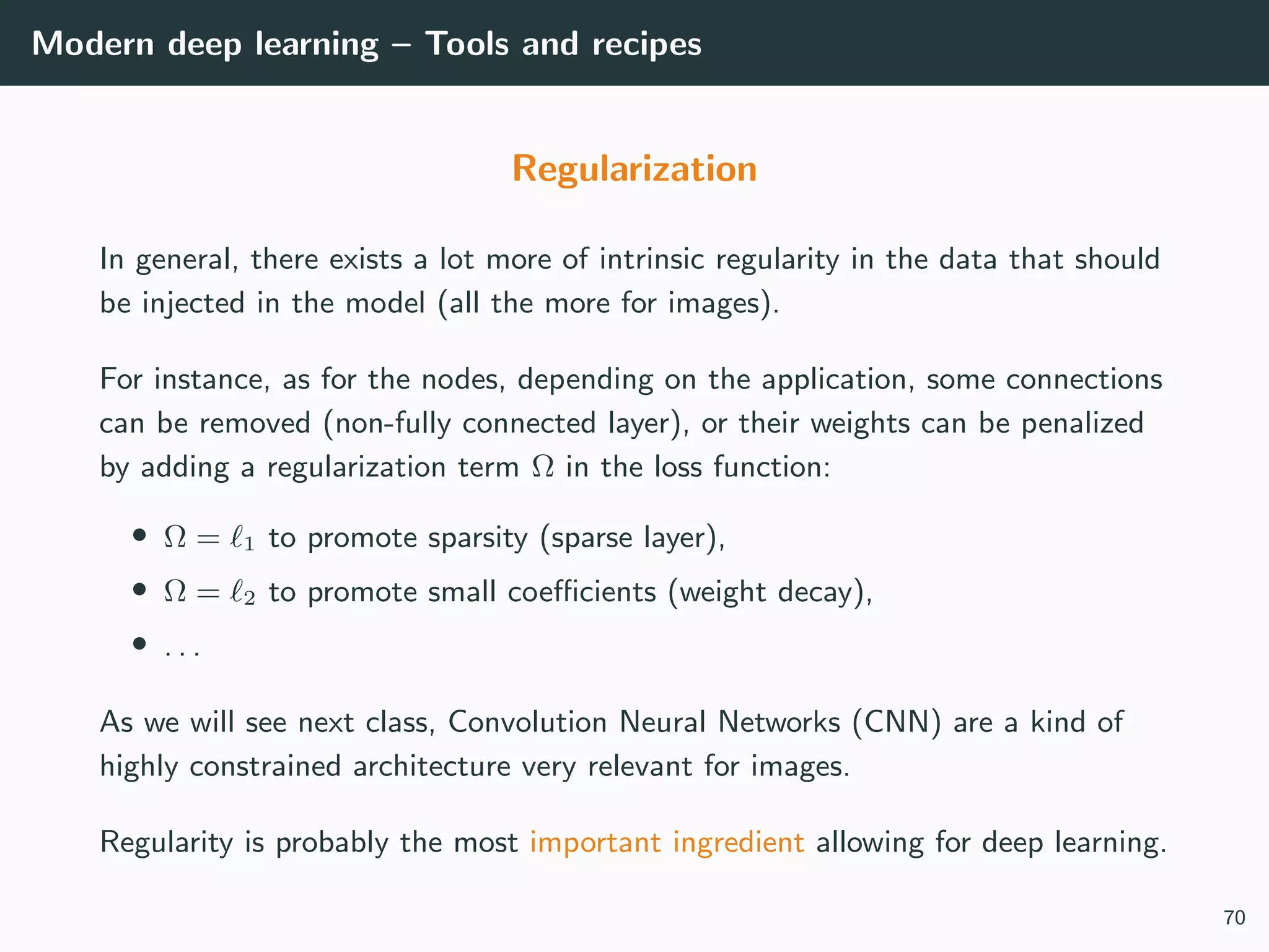 Modern deep learning – Tools and recipes
Regularization
In general, there exists a lot more of intrinsic regularity in the data that should
be injected in the model (all the more for images).
For instance, as for the nodes, depending on the application, some connections
can be removed (non-fully connected layer), or their weights can be penalized
by adding a regularization term Ω in the loss function:
• Ω = 1 to promote sparsity (sparse layer),
• Ω = 2 to promote small coeﬃcients (weight decay),
• . . .
As we will see next class, Convolution Neural Networks (CNN) are a kind of
highly constrained architecture very relevant for images.
Regularity is probably the most important ingredient allowing for deep learning.
70
 