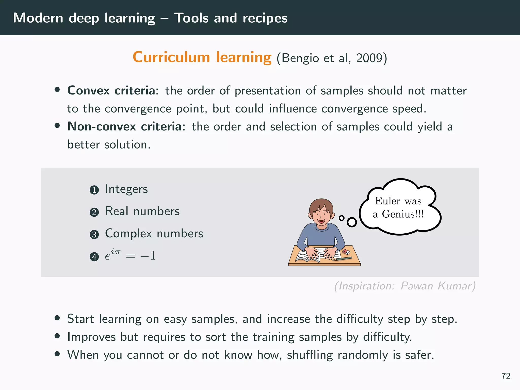 Modern deep learning – Tools and recipes
Curriculum learning (Bengio et al, 2009)
• Convex criteria: the order of presentation of samples should not matter
to the convergence point, but could inﬂuence convergence speed.
• Non-convex criteria: the order and selection of samples could yield a
better solution.
1 Integers
2 Real numbers
3 Complex numbers
4 eiπ
= −1
(Inspiration: Pawan Kumar)
• Start learning on easy samples, and increase the diﬃculty step by step.
• Improves but requires to sort the training samples by diﬃculty.
• When you cannot or do not know how, shuﬄing randomly is safer.
72
 