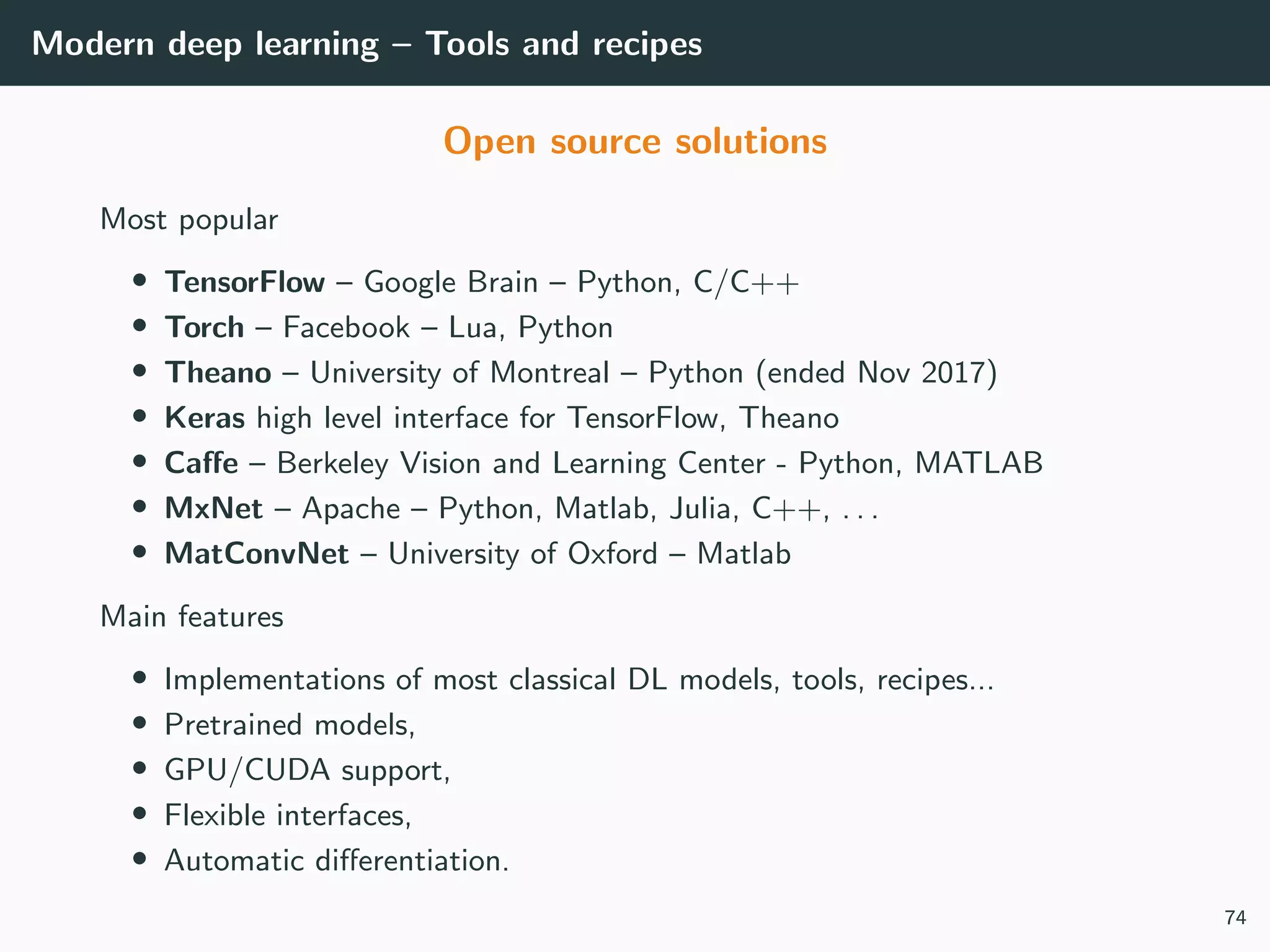 Modern deep learning – Tools and recipes
Open source solutions
Most popular
• TensorFlow – Google Brain – Python, C/C++
• Torch – Facebook – Lua, Python
• Theano – University of Montreal – Python (ended Nov 2017)
• Keras high level interface for TensorFlow, Theano
• Caﬀe – Berkeley Vision and Learning Center - Python, MATLAB
• MxNet – Apache – Python, Matlab, Julia, C++, . . .
• MatConvNet – University of Oxford – Matlab
Main features
• Implementations of most classical DL models, tools, recipes...
• Pretrained models,
• GPU/CUDA support,
• Flexible interfaces,
• Automatic diﬀerentiation.
74
 