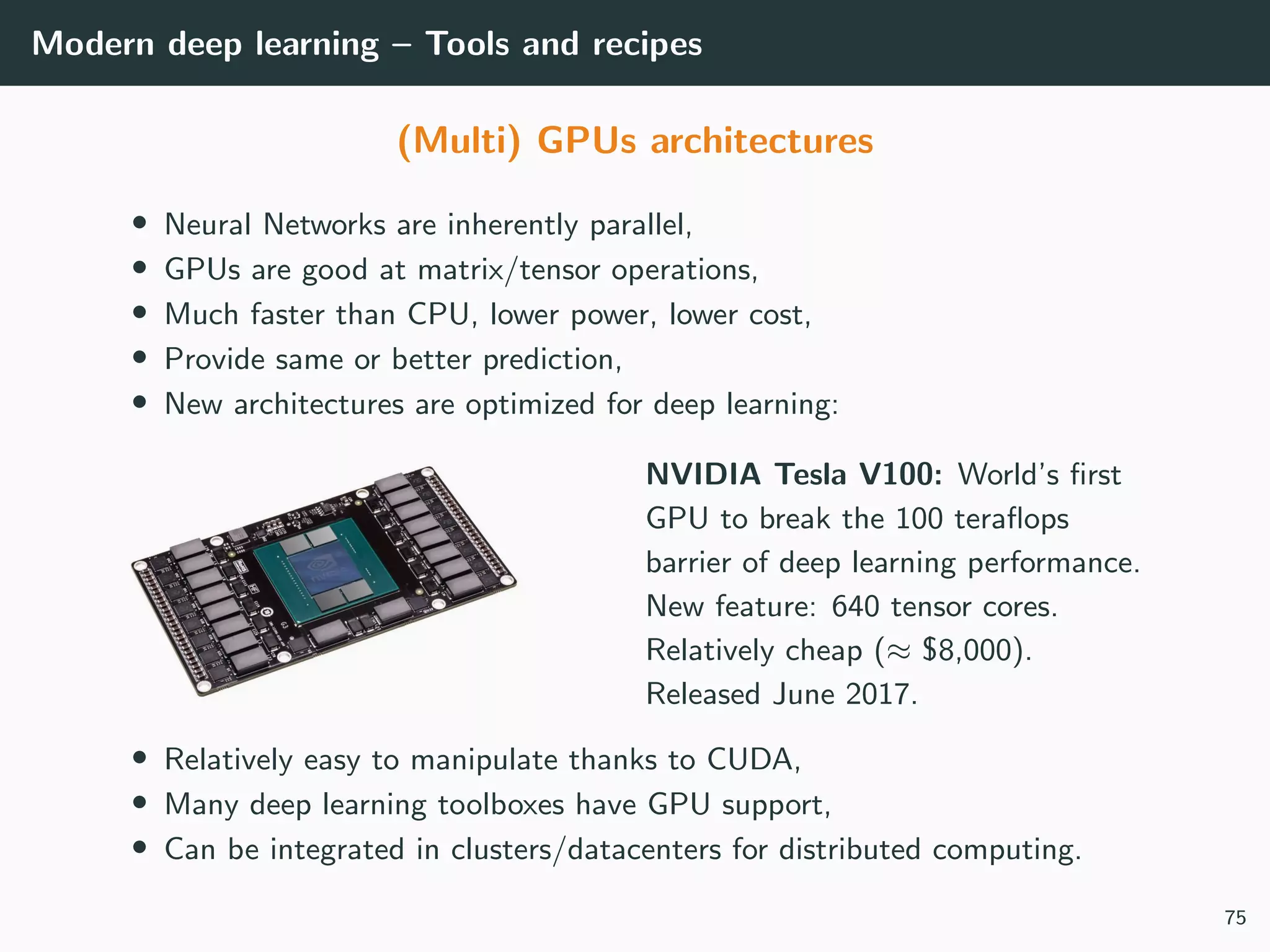 Modern deep learning – Tools and recipes
(Multi) GPUs architectures
• Neural Networks are inherently parallel,
• GPUs are good at matrix/tensor operations,
• Much faster than CPU, lower power, lower cost,
• Provide same or better prediction,
• New architectures are optimized for deep learning:
NVIDIA Tesla V100: World’s ﬁrst
GPU to break the 100 teraﬂops
barrier of deep learning performance.
New feature: 640 tensor cores.
Relatively cheap (≈ $8,000).
Released June 2017.
• Relatively easy to manipulate thanks to CUDA,
• Many deep learning toolboxes have GPU support,
• Can be integrated in clusters/datacenters for distributed computing.
75
 