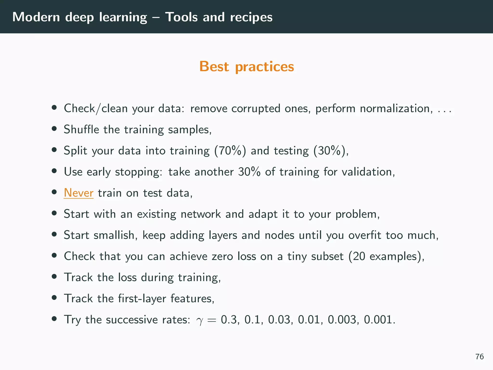 Modern deep learning – Tools and recipes
Best practices
• Check/clean your data: remove corrupted ones, perform normalization, . . .
• Shuﬄe the training samples,
• Split your data into training (70%) and testing (30%),
• Use early stopping: take another 30% of training for validation,
• Never train on test data,
• Start with an existing network and adapt it to your problem,
• Start smallish, keep adding layers and nodes until you overﬁt too much,
• Check that you can achieve zero loss on a tiny subset (20 examples),
• Track the loss during training,
• Track the ﬁrst-layer features,
• Try the successive rates: γ = 0.3, 0.1, 0.03, 0.01, 0.003, 0.001.
76
 