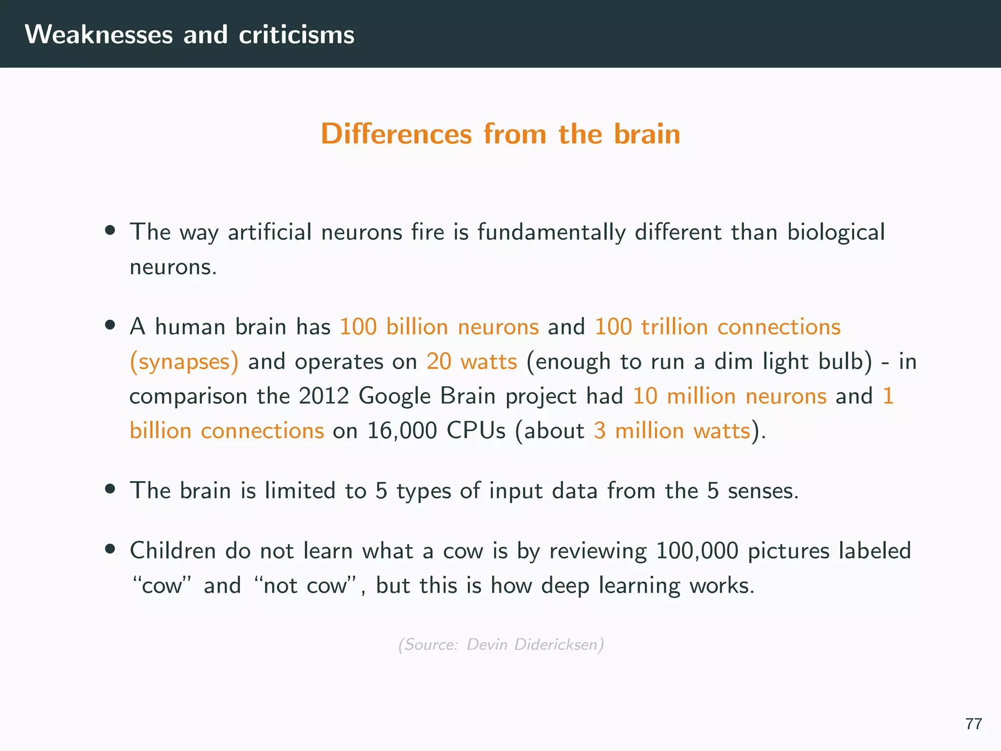 Weaknesses and criticisms
Diﬀerences from the brain
• The way artiﬁcial neurons ﬁre is fundamentally diﬀerent than biological
neurons.
• A human brain has 100 billion neurons and 100 trillion connections
(synapses) and operates on 20 watts (enough to run a dim light bulb) - in
comparison the 2012 Google Brain project had 10 million neurons and 1
billion connections on 16,000 CPUs (about 3 million watts).
• The brain is limited to 5 types of input data from the 5 senses.
• Children do not learn what a cow is by reviewing 100,000 pictures labeled
“cow” and “not cow”, but this is how deep learning works.
(Source: Devin Didericksen)
77
 