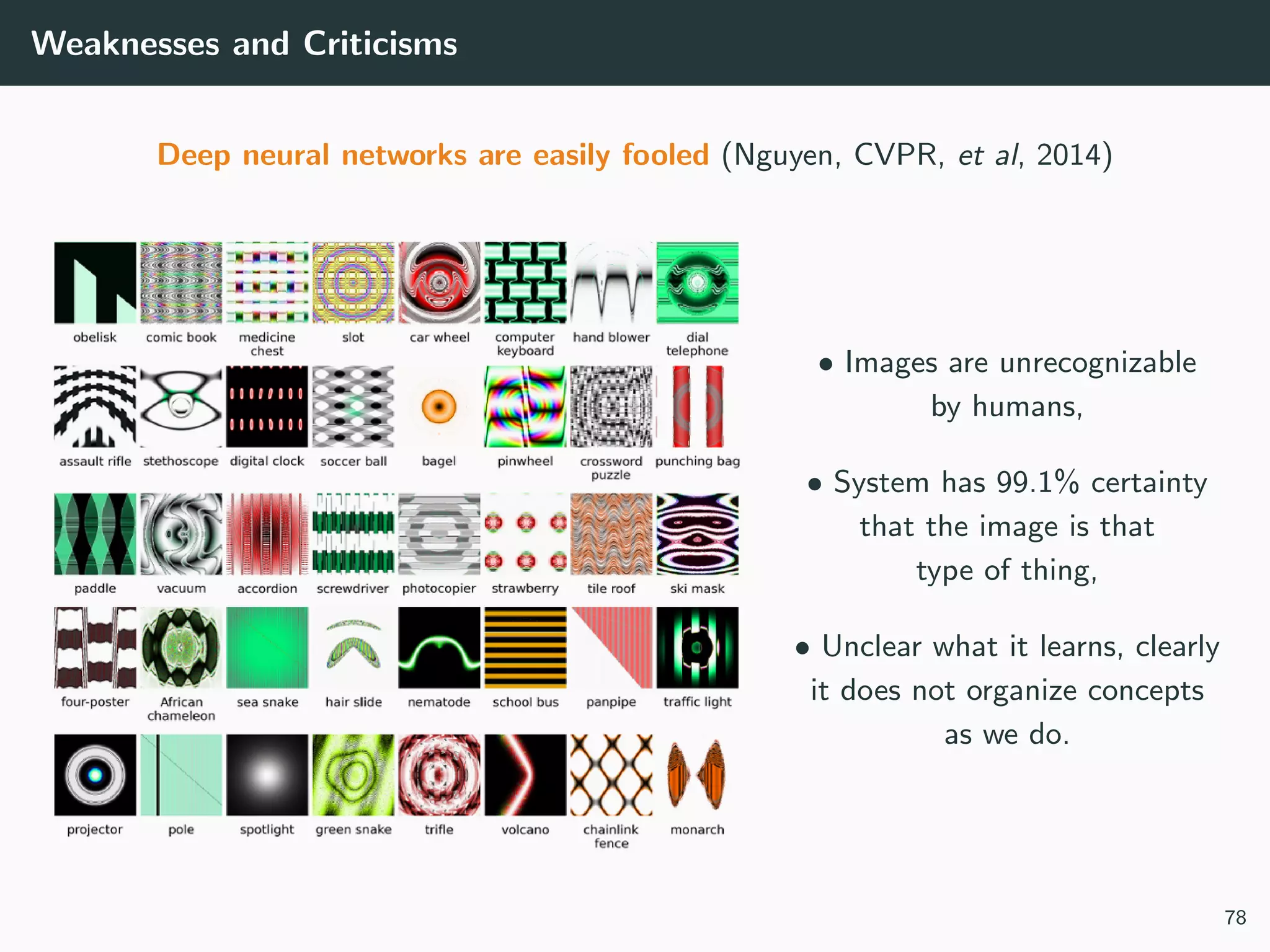 Weaknesses and Criticisms
Deep neural networks are easily fooled (Nguyen, CVPR, et al, 2014)
• Images are unrecognizable
by humans,
• System has 99.1% certainty
that the image is that
type of thing,
• Unclear what it learns, clearly
it does not organize concepts
as we do.
78
 