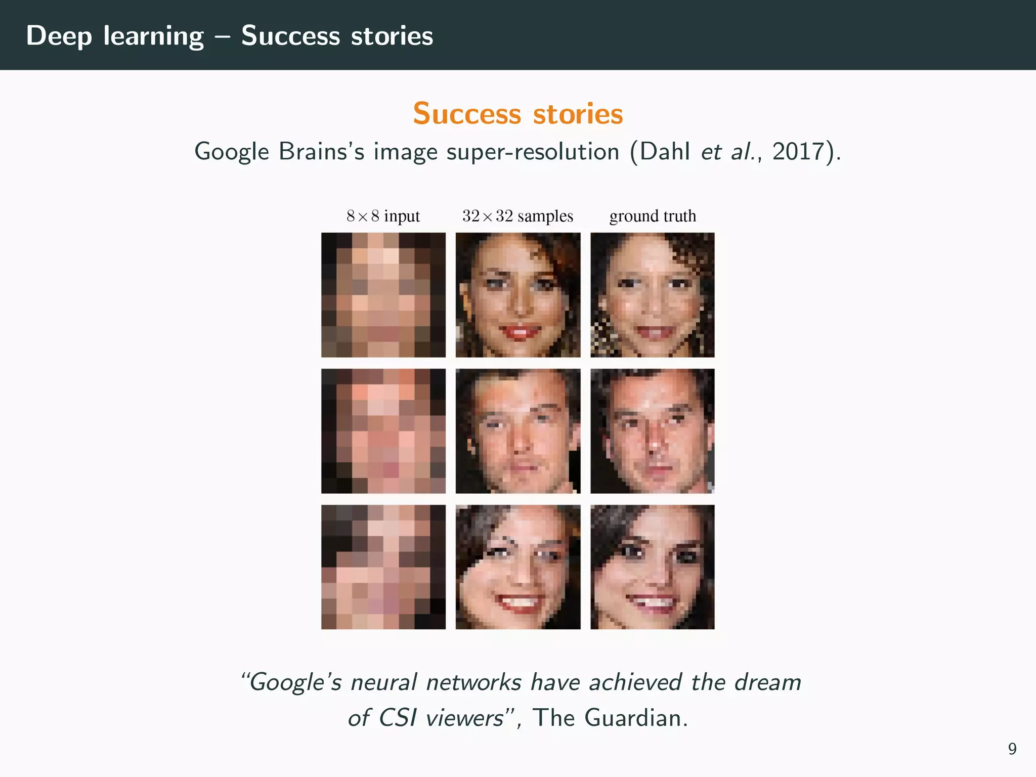 Deep learning – Success stories
Success stories
Google Brains’s image super-resolution (Dahl et al., 2017).
“Google’s neural networks have achieved the dream
of CSI viewers”, The Guardian.
9
 