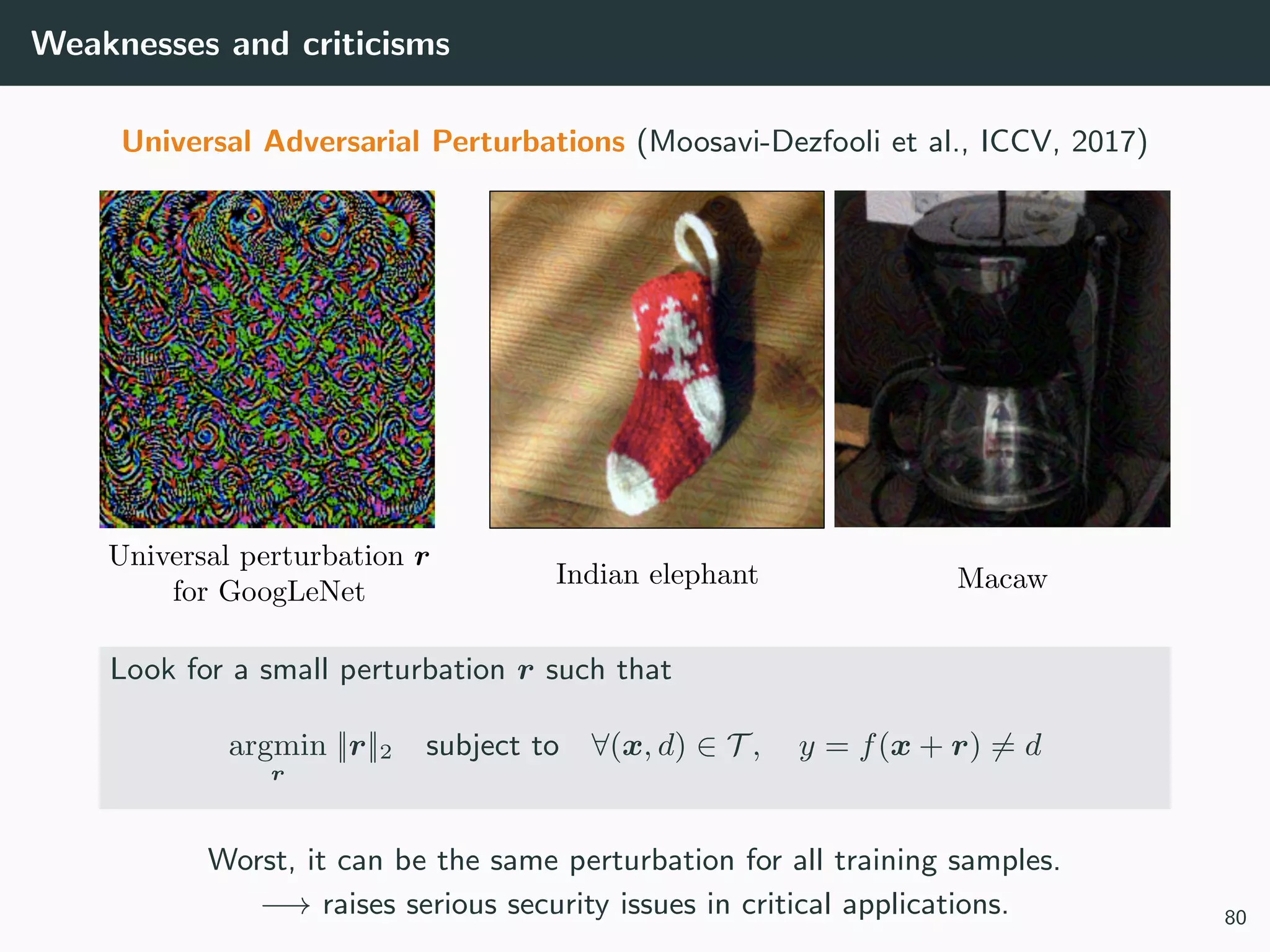 Weaknesses and criticisms
Universal Adversarial Perturbations (Moosavi-Dezfooli et al., ICCV, 2017)
Look for a small perturbation r such that
argmin
r
||r||2 subject to ∀(x, d) ∈ T , y = f(x + r) = d
Worst, it can be the same perturbation for all training samples.
−→ raises serious security issues in critical applications. 80
 