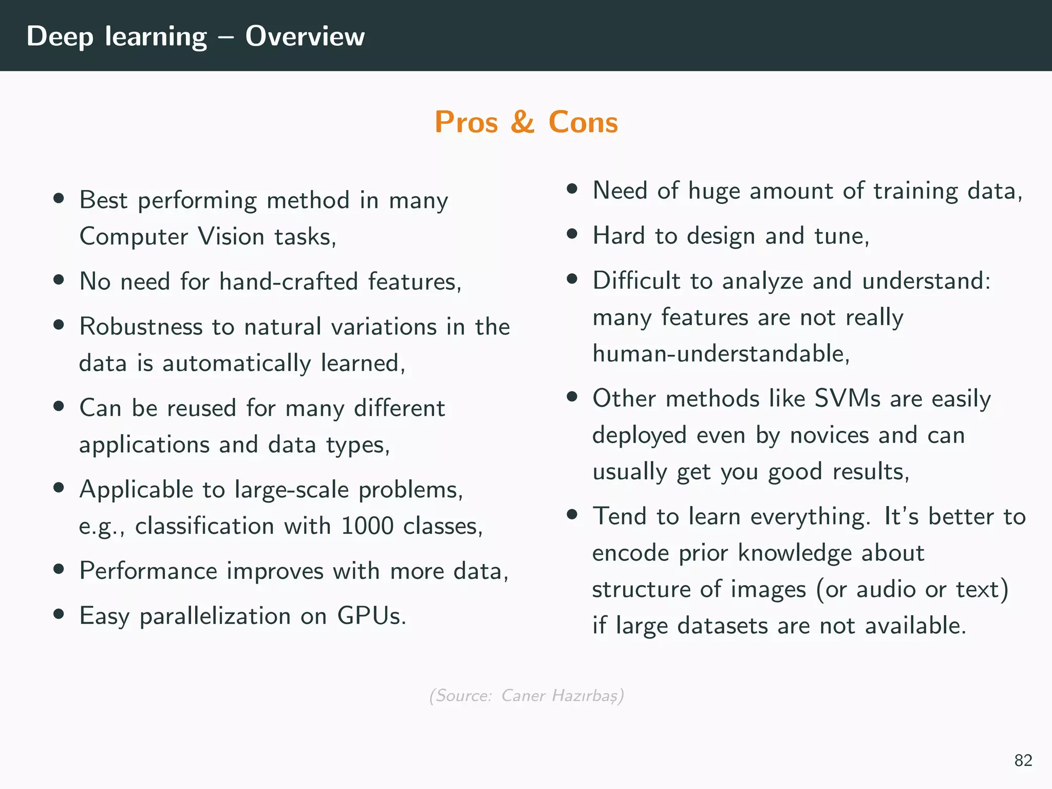 Deep learning – Overview
Pros & Cons
• Best performing method in many
Computer Vision tasks,
• No need for hand-crafted features,
• Robustness to natural variations in the
data is automatically learned,
• Can be reused for many diﬀerent
applications and data types,
• Applicable to large-scale problems,
e.g., classiﬁcation with 1000 classes,
• Performance improves with more data,
• Easy parallelization on GPUs.
• Need of huge amount of training data,
• Hard to design and tune,
• Diﬃcult to analyze and understand:
many features are not really
human-understandable,
• Other methods like SVMs are easily
deployed even by novices and can
usually get you good results,
• Tend to learn everything. It’s better to
encode prior knowledge about
structure of images (or audio or text)
if large datasets are not available.
(Source: Caner Hazırba¸s)
82
 