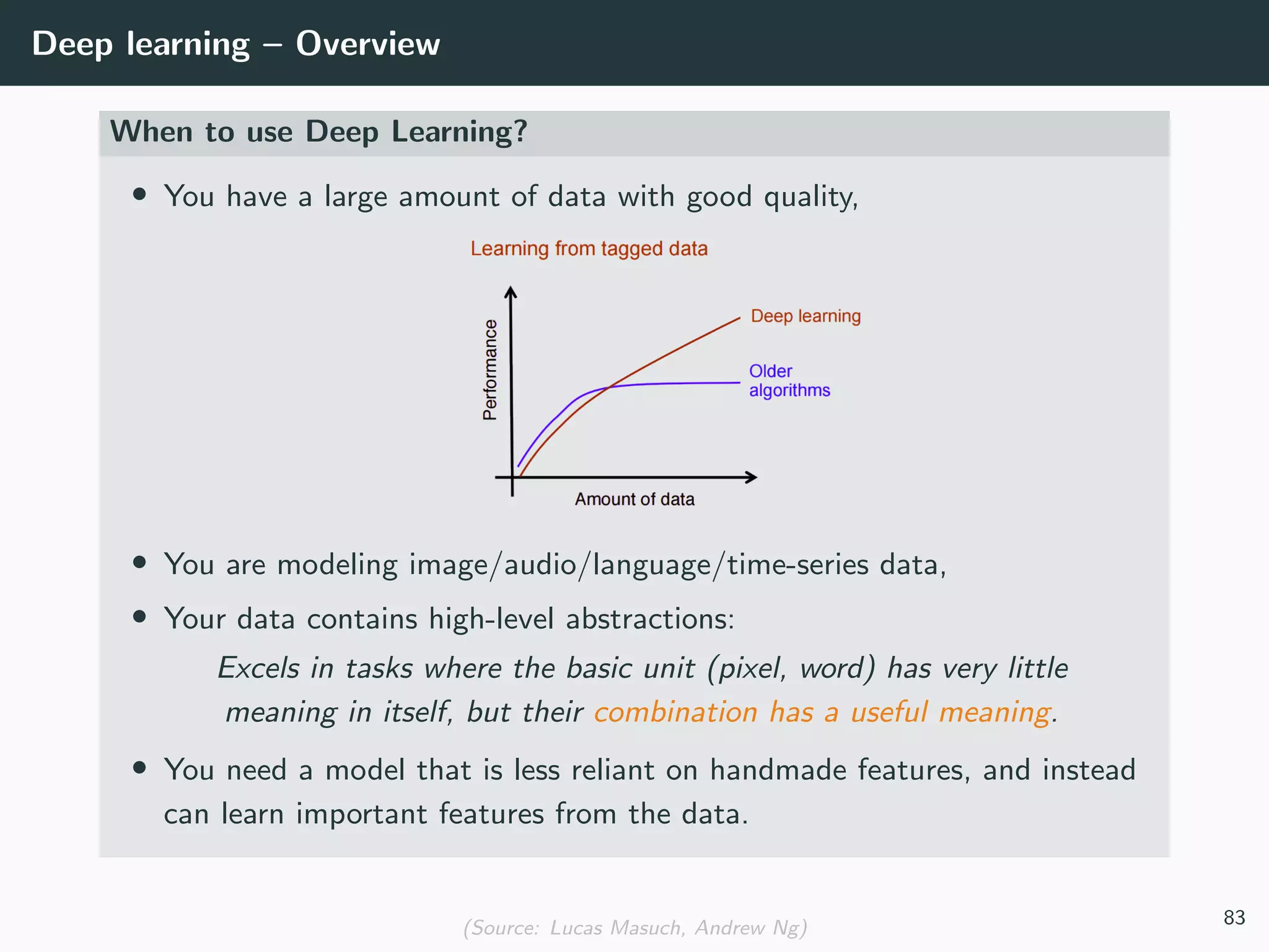 Deep learning – Overview
When to use Deep Learning?
• You have a large amount of data with good quality,
• You are modeling image/audio/language/time-series data,
• Your data contains high-level abstractions:
Excels in tasks where the basic unit (pixel, word) has very little
meaning in itself, but their combination has a useful meaning.
• You need a model that is less reliant on handmade features, and instead
can learn important features from the data.
(Source: Lucas Masuch, Andrew Ng) 83
 