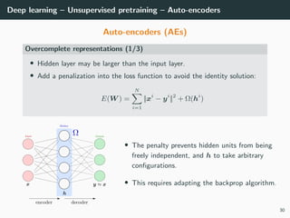 Deep learning – Unsupervised pretraining – Auto-encoders
Auto-encoders (AEs)
Overcomplete representations (1/3)
• Hidden layer may be larger than the input layer.
• Add a penalization into the loss function to avoid the identity solution:
E(W ) =
N
i=1
||xi
− yi
||2
+ Ω(hi
)
• The penalty prevents hidden units from being
freely independent, and h to take arbitrary
conﬁgurations.
• This requires adapting the backprop algorithm.
30
 