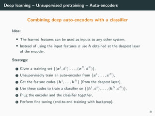 Deep learning – Unsupervised pretraining – Auto-encoders
Combining deep auto-encoders with a classiﬁer
Idea:
• The learned features can be used as inputs to any other system,
• Instead of using the input features x use h obtained at the deepest layer
of the encoder.
Strategy:
1 Given a training set {(x1
, d1
), . . . , (xN
, dN
)},
2 Unsupervisedly train an auto-encoder from {x1
, . . . , xN
},
3 Get the feature codes {h1
, . . . , hN
} (from the deepest layer),
4 Use these codes to train a classiﬁer on {(h1
, d1
), . . . , (hN
, dN
)},
5 Plug the encoder and the classiﬁer together,
6 Perform ﬁne tuning (end-to-end training with backprop).
37
 