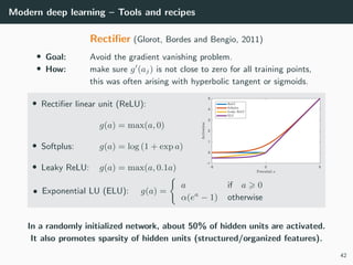 Modern deep learning – Tools and recipes
Rectiﬁer (Glorot, Bordes and Bengio, 2011)
• Goal: Avoid the gradient vanishing problem.
• How: make sure g (aj) is not close to zero for all training points,
this was often arising with hyperbolic tangent or sigmoids.
• Rectiﬁer linear unit (ReLU):
g(a) = max(a, 0)
• Softplus: g(a) = log (1 + exp a)
• Leaky ReLU: g(a) = max(a, 0.1a)
• Exponential LU (ELU): g(a) =
a if a 0
α(ea
− 1) otherwise
In a randomly initialized network, about 50% of hidden units are activated.
It also promotes sparsity of hidden units (structured/organized features).
42
 