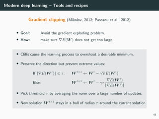 Modern deep learning – Tools and recipes
Gradient clipping (Mikolov, 2012; Pascanu et al., 2012)
• Goal: Avoid the gradient exploding problem.
• How: make sure E(W ) does not get too large.
• Cliﬀs cause the learning process to overshoot a desirable minimum.
• Preserve the direction but prevent extreme values:
If || E(W t
)|| τ: W t+1
← W t
− γ E(W t
)
Else: W t+1
← W t
− γτ
E(W t
)
|| E(W t)||
• Pick threshold τ by averaging the norm over a large number of updates.
• New solution W t+1
stays in a ball of radius τ around the current solution.
43
 