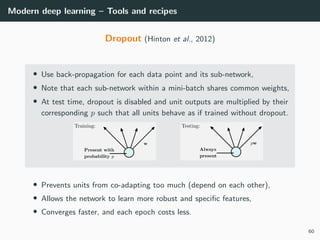 Modern deep learning – Tools and recipes
Dropout (Hinton et al., 2012)
• Use back-propagation for each data point and its sub-network,
• Note that each sub-network within a mini-batch shares common weights,
• At test time, dropout is disabled and unit outputs are multiplied by their
corresponding p such that all units behave as if trained without dropout.
• Prevents units from co-adapting too much (depend on each other),
• Allows the network to learn more robust and speciﬁc features,
• Converges faster, and each epoch costs less.
60
 
