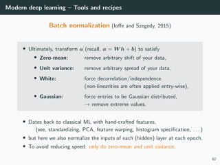 Modern deep learning – Tools and recipes
Batch normalization (Ioﬀe and Szegedy, 2015)
• Ultimately, transform a (recall, a = W h + b) to satisfy
• Zero-mean: remove arbitrary shift of your data,
• Unit variance: remove arbitrary spread of your data,
• White: force decorrelation/independence
(non-linearities are often applied entry-wise),
• Gaussian: force entries to be Gaussian distributed,
→ remove extreme values.
• Dates back to classical ML with hand-crafted features,
(see, standardizing, PCA, feature warping, histogram speciﬁcation, . . . )
• but here we also normalize the inputs of each (hidden) layer at each epoch.
• To avoid reducing speed: only do zero-mean and unit variance.
62
 