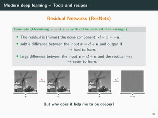 Modern deep learning – Tools and recipes
Residual Networks (ResNets)
Example (Denoising x = d + n with d the desired clean image)
• The residual is (minus) the noise component: d − x = −n,
• subtle diﬀerence between the input x = d + n and output d
→ hard to learn.
• large diﬀerence between the input x = d + n and the residual −n
→ easier to learn.
x
×
−→
d x
√
−→
−n
But why does it help me to be deeper?
67
 
