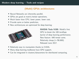 Modern deep learning – Tools and recipes
(Multi) GPUs architectures
• Neural Networks are inherently parallel,
• GPUs are good at matrix/tensor operations,
• Much faster than CPU, lower power, lower cost,
• Provide same or better prediction,
• New architectures are optimized for deep learning:
NVIDIA Tesla V100: World’s ﬁrst
GPU to break the 100 teraﬂops
barrier of deep learning performance.
New feature: 640 tensor cores.
Relatively cheap (≈ $8,000).
Released June 2017.
• Relatively easy to manipulate thanks to CUDA,
• Many deep learning toolboxes have GPU support,
• Can be integrated in clusters/datacenters for distributed computing.
75
 
