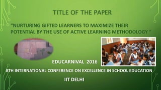 TITLE OF THE PAPER
EDUCARNIVAL 2016
8TH INTERNATIONAL CONFERENCE ON EXCELLENCE IN SCHOOL EDUCATION
IIT DELHI
“NURTURING GIFTED LEARNERS TO MAXIMIZE THEIR
POTENTIAL BY THE USE OF ACTIVE LEARNING METHODOLOGY “
 