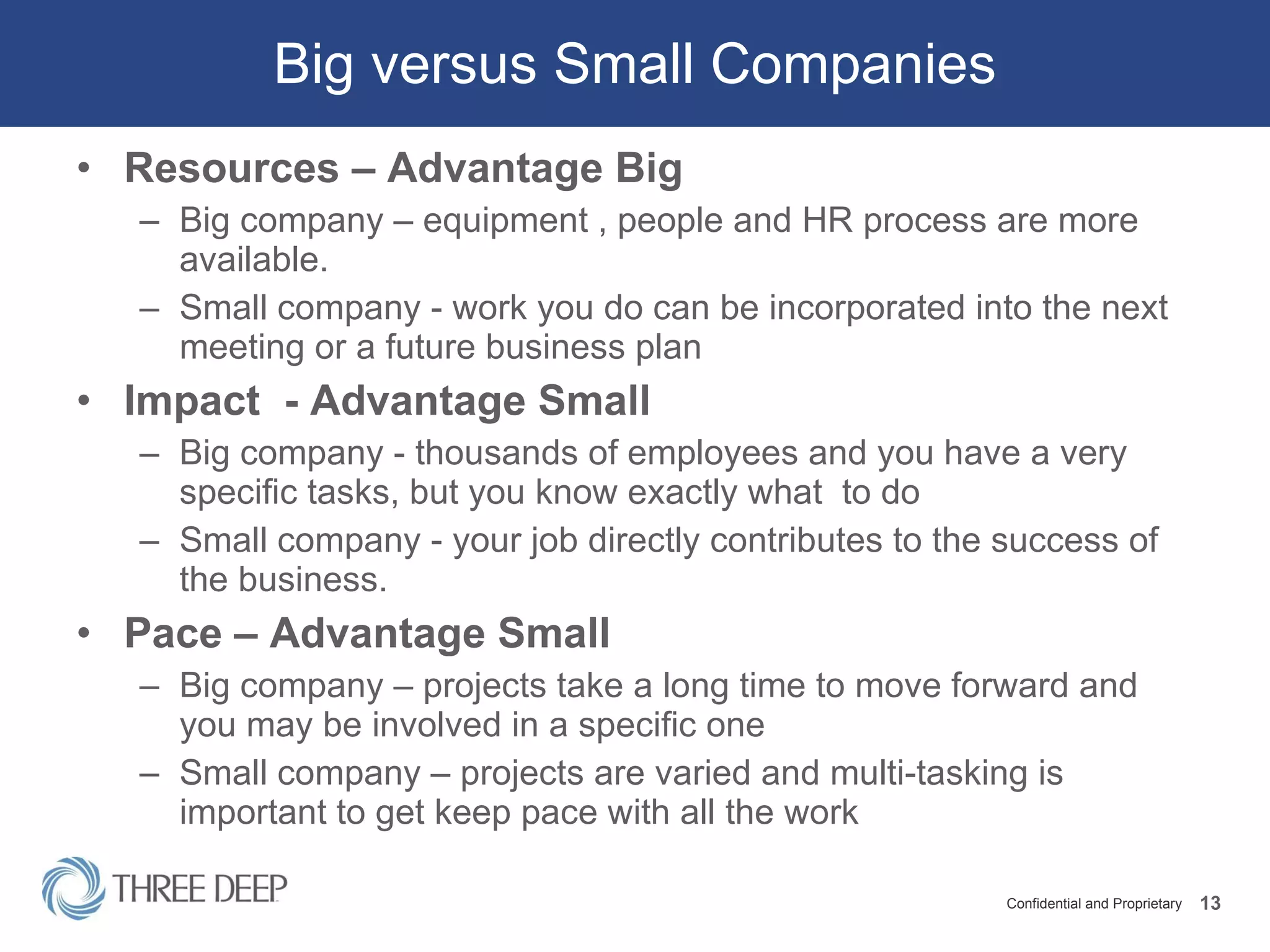 Big versus Small Companies Resources – Advantage Big Big company – equipment , people and HR process are more available.  Small company - work you do can be incorporated into the next meeting or a future business plan Impact  - Advantage Small Big company - thousands of employees and you have a very specific tasks, but you know exactly what  to do Small company - your job directly contributes to the success of the business. Pace – Advantage Small Big company – projects take a long time to move forward and you may be involved in a specific one Small company – projects are varied and multi-tasking is important to get keep pace with all the work 