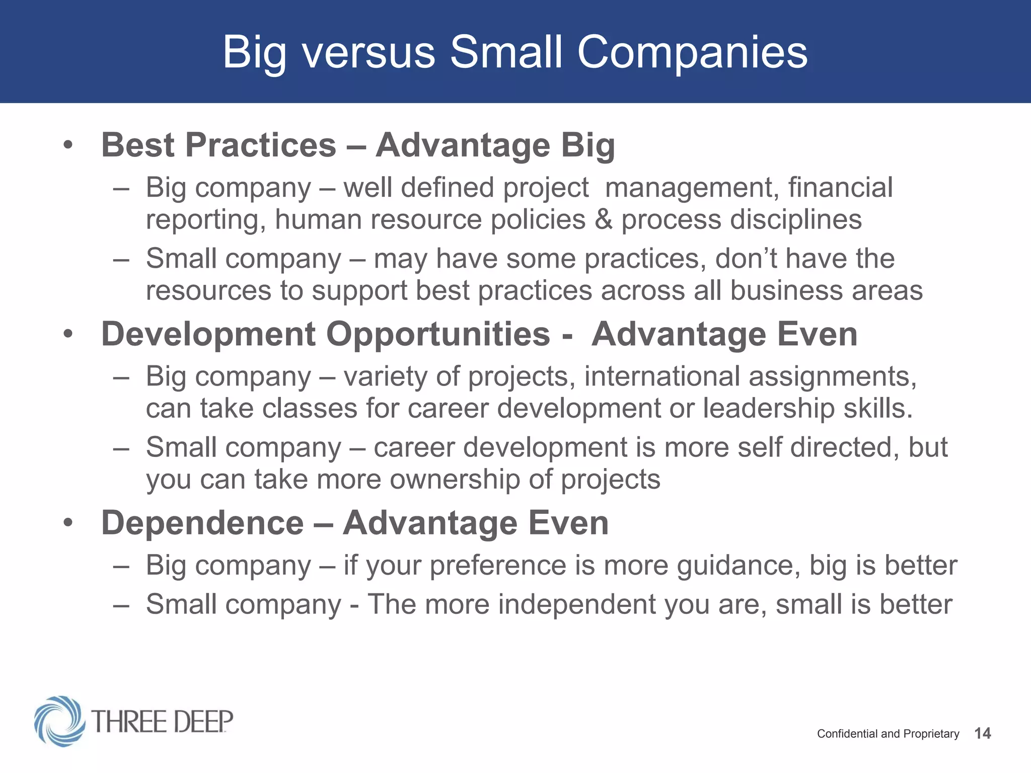 Big versus Small Companies Best Practices – Advantage Big Big company – well defined project  management, financial  reporting, human resource policies & process disciplines Small company – may have some practices, don’t have the resources to support best practices across all business areas Development Opportunities -  Advantage Even Big company – variety of projects, international assignments,  can take classes for career development or leadership skills.  Small company – career development is more self directed, but you can take more ownership of projects Dependence – Advantage Even Big company – if your preference is more guidance, big is better Small company - The more independent you are, small is better 