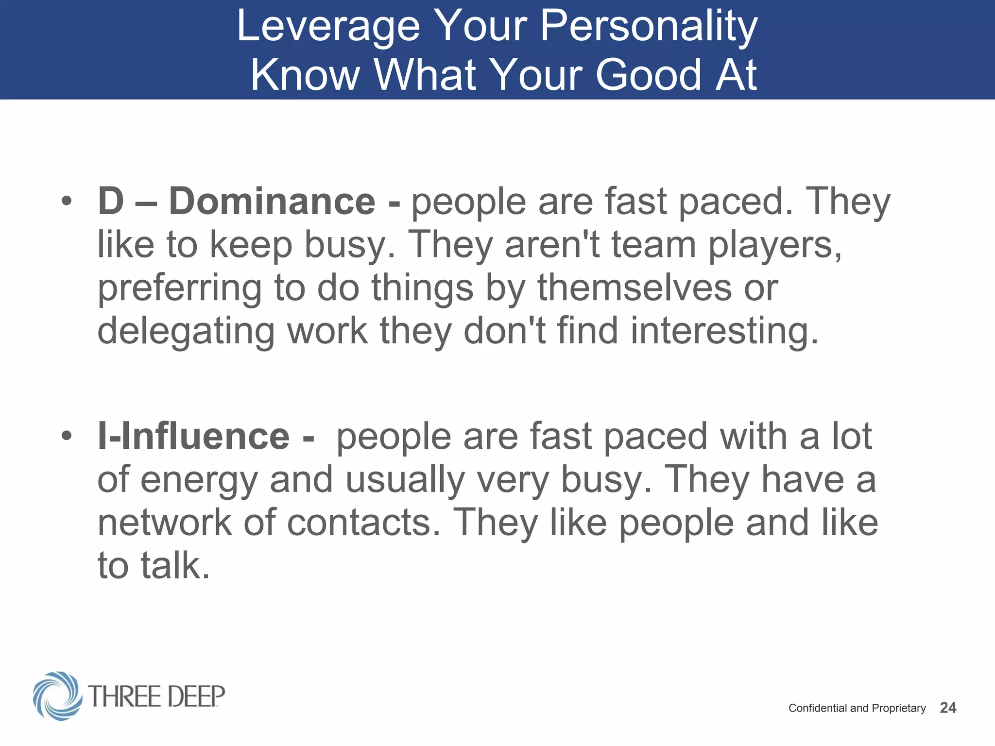 Leverage Your Personality  Know What Your Good At D – Dominance -  people are fast paced. They like to keep busy. They aren't team players, preferring to do things by themselves or delegating work they don't find interesting. I-Influence -  people are fast paced with a lot of energy and usually very busy. They have a network of contacts. They like people and like to talk.  