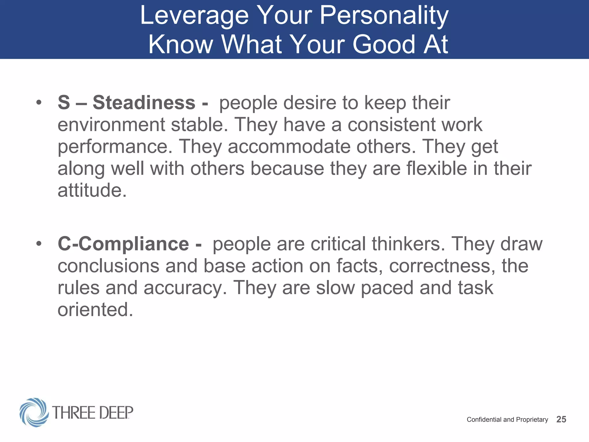 Leverage Your Personality  Know What Your Good At S – Steadiness -  people desire to keep their environment stable. They have a consistent work performance. They accommodate others. They get along well with others because they are flexible in their attitude. C-Compliance -  people are critical thinkers. They draw conclusions and base action on facts, correctness, the rules and accuracy. They are slow paced and task oriented.  