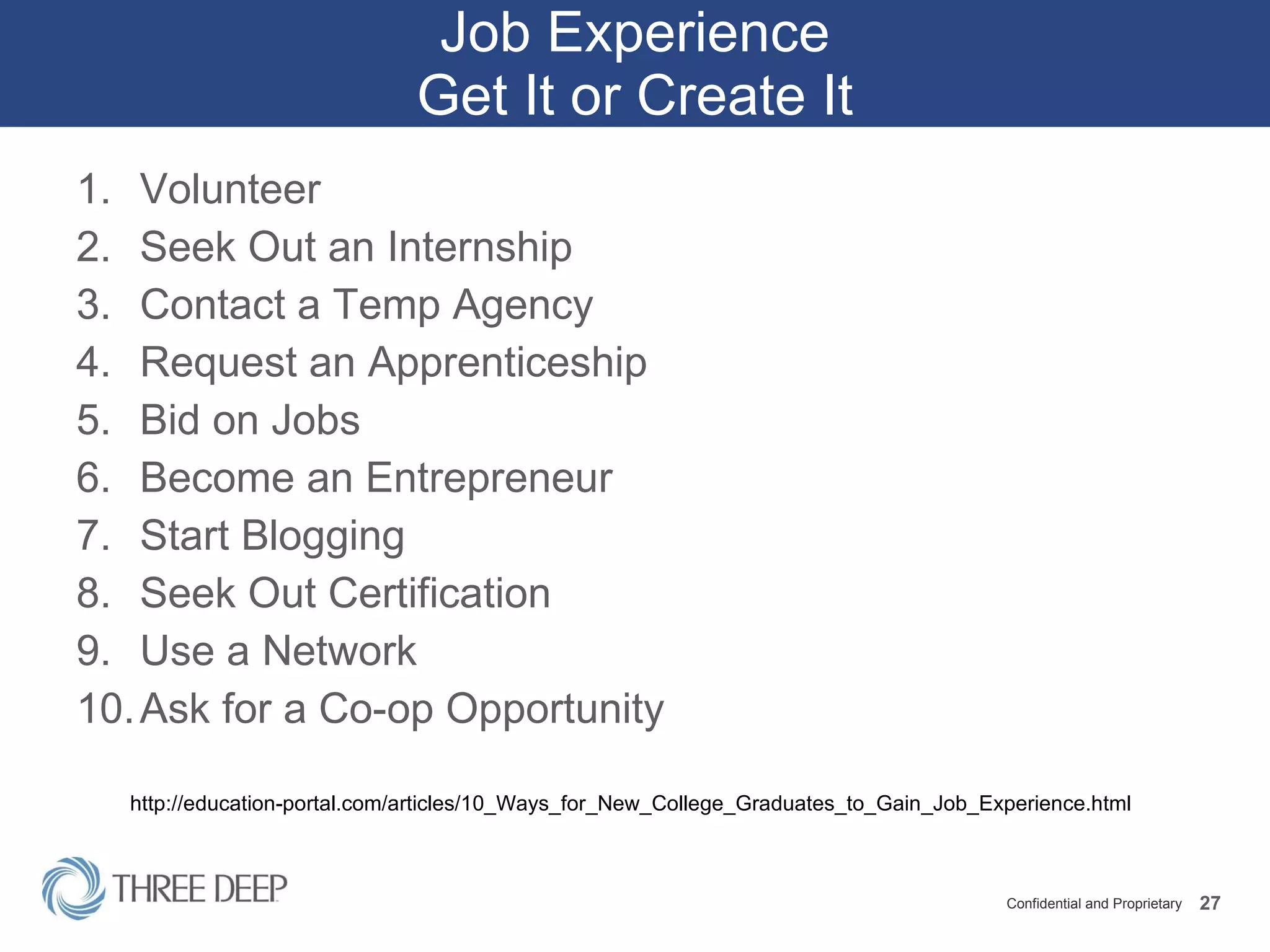 Job Experience Get It or Create It Volunteer Seek Out an Internship Contact a Temp Agency Request an Apprenticeship Bid on Jobs Become an Entrepreneur Start Blogging Seek Out Certification Use a Network Ask for a Co-op Opportunity http://education-portal.com/articles/10_Ways_for_New_College_Graduates_to_Gain_Job_Experience.html 
