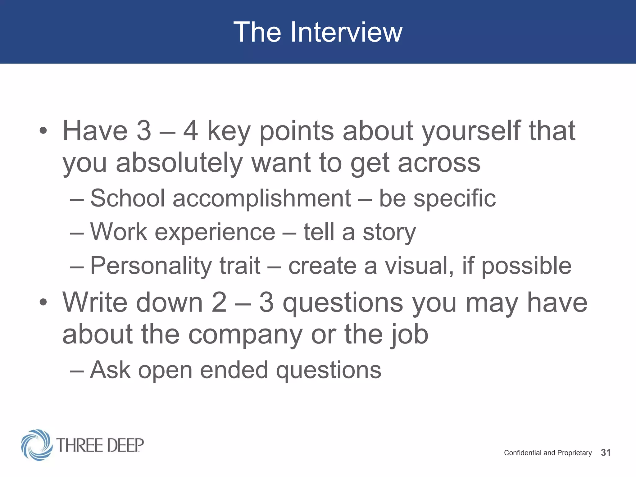 The Interview Have 3 – 4 key points about yourself that you absolutely want to get across School accomplishment – be specific Work experience – tell a story Personality trait – create a visual, if possible Write down 2 – 3 questions you may have about the company or the job Ask open ended questions 