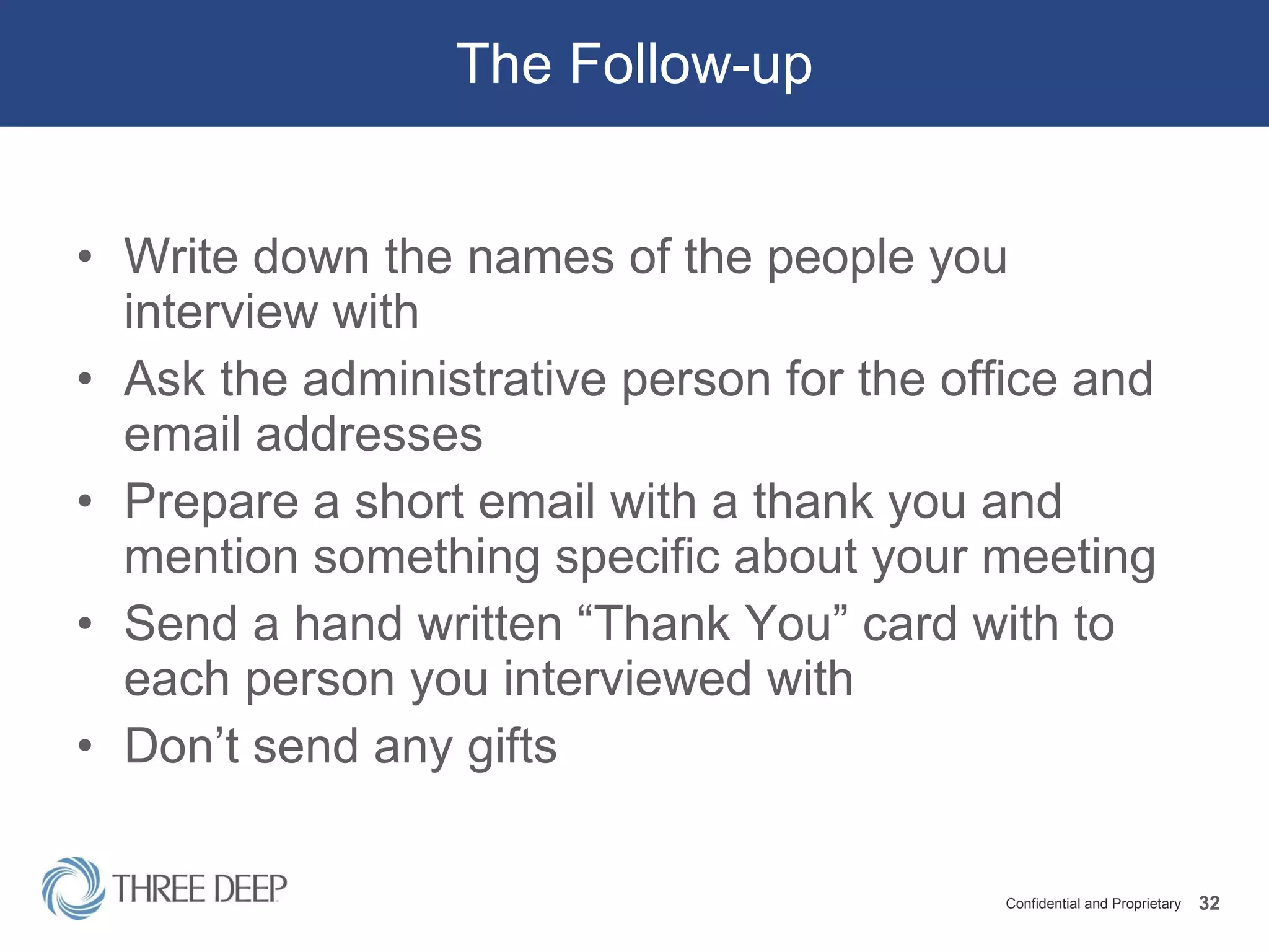 The Follow-up Write down the names of the people you interview with Ask the administrative person for the office and email addresses Prepare a short email with a thank you and mention something specific about your meeting Send a hand written “Thank You” card with to each person you interviewed with Don’t send any gifts 