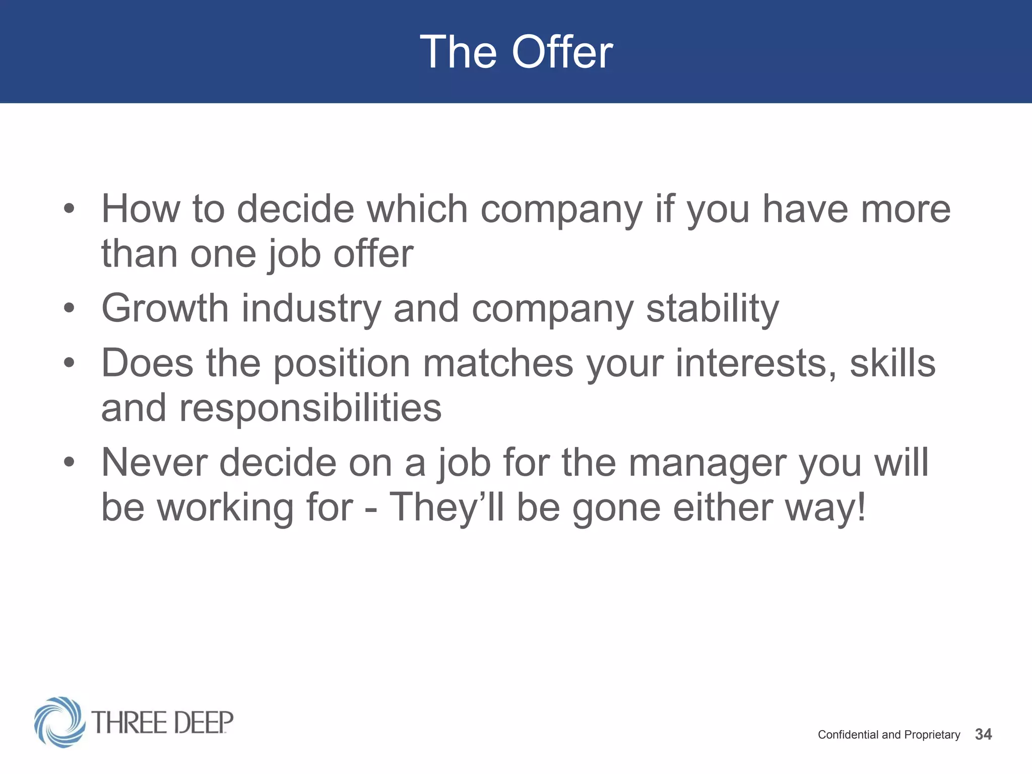 The Offer How to decide which company if you have more than one job offer Growth industry and company stability Does the position matches your interests, skills and responsibilities Never decide on a job for the manager you will be working for - They’ll be gone either way! 