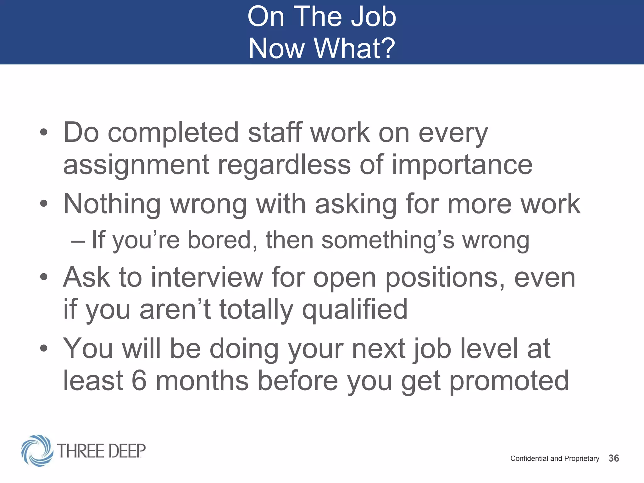 On The Job Now What? Do completed staff work on every assignment regardless of importance Nothing wrong with asking for more work If you’re bored, then something’s wrong Ask to interview for open positions, even if you aren’t totally qualified You will be doing your next job level at least 6 months before you get promoted 