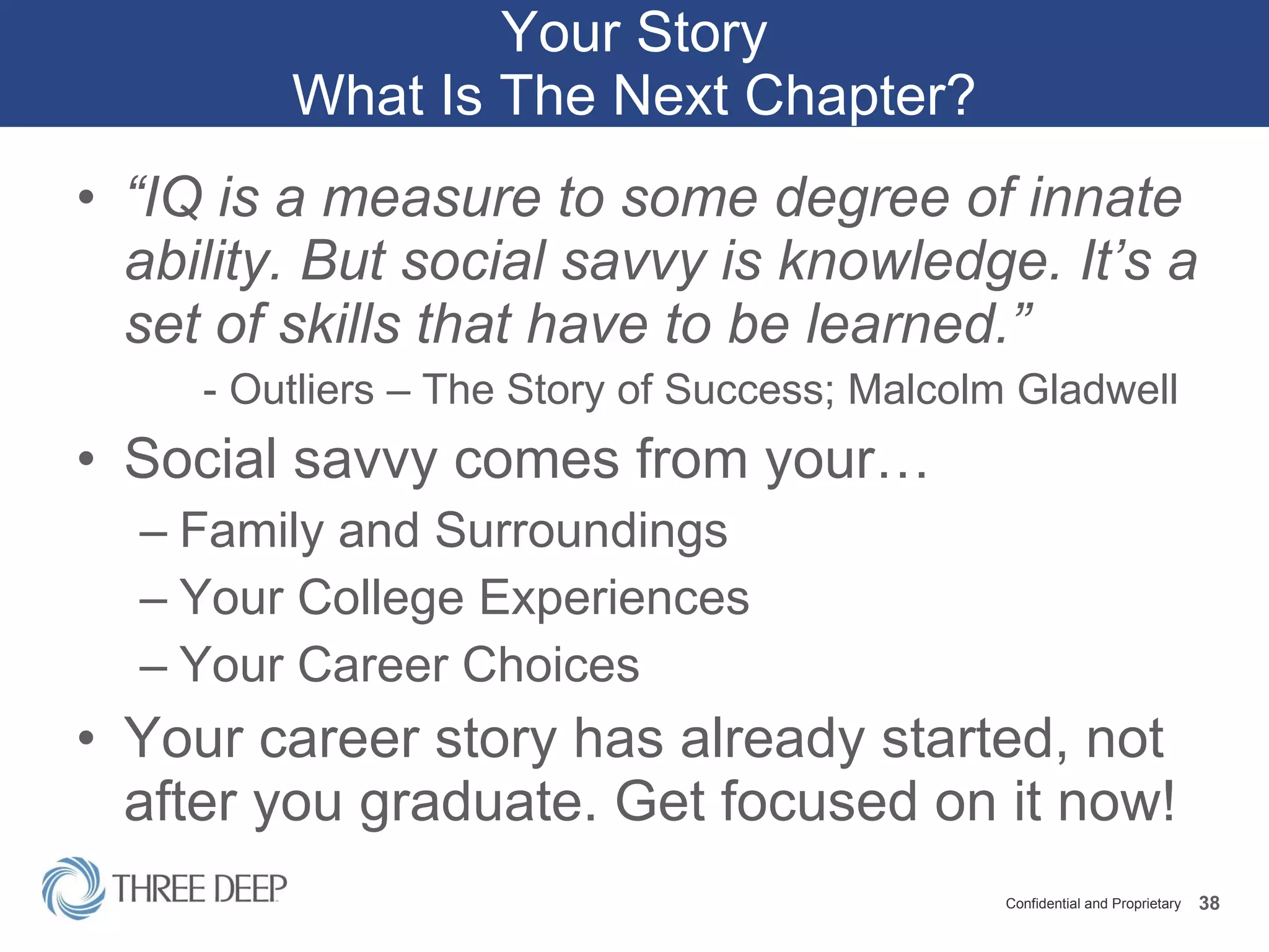 Your Story What Is The Next Chapter? “ IQ is a measure to some degree of innate ability. But social savvy is knowledge. It’s a set of skills that have to be learned.” - Outliers – The Story of Success; Malcolm Gladwell Social savvy comes from your… Family and Surroundings Your College Experiences Your Career Choices Your career story has already started, not after you graduate. Get focused on it now! 
