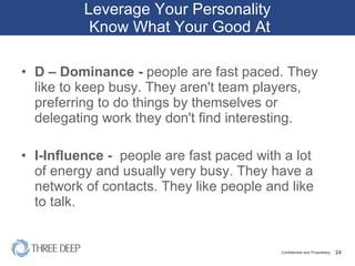 Leverage Your Personality  Know What Your Good At D – Dominance -  people are fast paced. They like to keep busy. They aren't team players, preferring to do things by themselves or delegating work they don't find interesting. I-Influence -  people are fast paced with a lot of energy and usually very busy. They have a network of contacts. They like people and like to talk.  