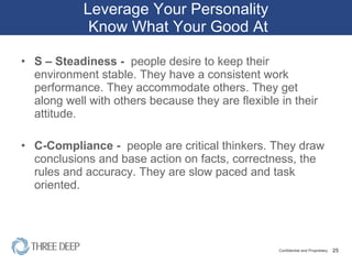 Leverage Your Personality  Know What Your Good At S – Steadiness -  people desire to keep their environment stable. They have a consistent work performance. They accommodate others. They get along well with others because they are flexible in their attitude. C-Compliance -  people are critical thinkers. They draw conclusions and base action on facts, correctness, the rules and accuracy. They are slow paced and task oriented.  